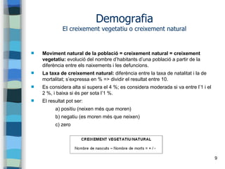 9
Demografia
El creixement vegetatiu o creixement natural
 Moviment natural de la població = creixement natural = creixement
vegetatiu: evolució del nombre d’habitants d’una població a partir de la
diferència entre els naixements i les defuncions.
 La taxa de creixement natural: diferència entre la taxa de natalitat i la de
mortalitat; s’expressa en % => dividir el resultat entre 10.
 Es considera alta si supera el 4 %; es considera moderada si va entre l’1 i el
2 %, i baixa si és per sota l’1 %.
 El resultat pot ser:
a) positiu (neixen més que moren)
b) negatiu (es moren més que neixen)
c) zero
 