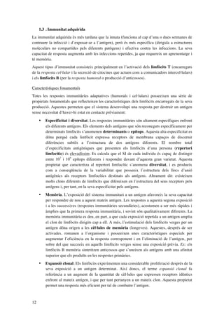 1.3 . Immunitat adquirida
La immunitat adquirida és més tardana que la innata (funciona al cap d’una o dues setmanes de
contraure la infecció i d’exposar-se a l’antigen), però és més específica (dirigida a estructures
moleculars no compartides pels diferents patògens) i efectiva contra les infeccions. La seva
capacitat de resposta augmenta amb les infeccions repetides, ja que requereix un aprenentatge i
té memòria.
Aquest tipus d’immunitat consisteix principalment en l’activació dels limfòcits T (encarregats
de la resposta cel·lular i la secreció de citocines que actuen com a comunicadors intercel·lulars)
i els limfòcits B (per la resposta humoral o producció d’anticossos).
Característiques fonamentals
Totes les respostes immunitàries adaptatives (humorals i cel·lulars) posseeixen una sèrie de
propietats fonamentals que reflecteixen les característiques dels limfòcits encarregats de la seva
producció. Aquestes permeten que el sistema desenvolupi una resposta per destruir un antigen
sense necessitat d’haver-hi estat en contacte prèviament:
•

•

Memòria. L’exposició del sistema immunitari a un antigen afavoreix la seva capacitat
per respondre de nou a aquest mateix antigen. Les respostes a aquesta segona exposició
i a les successives (respostes immunitàries secundàries), acostumen a ser més ràpides i
àmplies que la primera resposta immunitària, i sovint són qualitativament diferents. La
memòria immunitària es deu, en part, a que cada exposició repetida a un antigen amplia
el clon de limfòcits dirigits cap a ell. A més, l’estimulació dels limfòcits verges per un
antigen dóna origen a les cèl·lules de memòria (longeves). Aquestes, després de ser
activades, romanen a l’organisme i posseeixen unes característiques especials per
augmentar l’eficiència en la resposta corresponent i en l’eliminació de l’antigen, per
sobre del que succeeix en aquells limfòcits verges sense una exposició prèvia. Ex: els
limfòcits B memòria sintetitzen anticossos que s’uneixen als antígens amb una afinitat
superior que els produïts en les respostes primàries.

•

12

Especificitat i diversitat. Les respostes immunitàries són altament específiques enfront
els diferents antígens. Els elements dels antígens que són reconeguts específicament per
determinats limfòcits s’anomenen determinants o epítops. Aquesta alta especificitat es
dóna perquè cada limfòcit expressa receptors de membrana capaços de discernir
diferències subtils a l’estructura de dos antígens diferents. El nombre total
d’especificitats antigèniques que presenten els limfòcits d’una persona (repertori
limfocític) és elevadíssim. Es calcula que el SI de cada individu és capaç de distingir
entre 107 i 109 epítops diferents i respondre davant d’aquesta gran varietat. Aquesta
propietat que caracteritza al repertori limfocític s’anomena diversitat, i es produeix
com a conseqüència de la variabilitat que posseeix l’estructura dels llocs d’unió
antigènics als receptors limfocítics destinats als antígens. Altrament dit: existeixen
molts clons diferents de limfòcits que difereixen en l’estructura del seus receptors pels
antígens i, per tant, en la seva especificitat pels antígens.

Expansió clonal. Els limfòcits experimenten una considerable proliferació després de la
seva exposició a un antigen determinat. Així doncs, el terme expansió clonal fa
referència a un augment de la quantitat de cèl·lules que expressen receptors idèntics
enfront al mateix antigen, i que per tant pertanyen a un mateix clon. Aquesta propietat
permet una resposta més eficient per tal de combatre l’antigen.

 