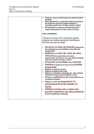 Tu també pots ser un professor blogaire                                               Escola Betània
Sessió 2
Tipus i Classificació de Blogs.


                                             Proposar recerca d'informació per mitjà de l'esfera
                                              de blogs.
                                             Oferir gravacions o comentaris sobre les sessions
                                              de treball per tal que les puguin repassar o
                                              consultar aquells que no hagin assistit a classe.
                                             Promoure un espai de comunicació i
                                              relació informal per a un bon clima a la l'aula.

                                          Com a estudiants,

                                           Pensant en el que com a formadors podem
                                          proposar als nostres estudiants, identifiquem
                                          diversos usos per als blogs:

                                             Escriure un diari de bitàcola relacionant
                                              els continguts que es treballen en les diferents
                                              assignatures.
                                             Elaborar un diari de l'aula de caire
                                              informal (les seves fotos, les seves
                                              experiències, aniversaris, etc.) que faciliti la relació
                                              entre els companys d'aula o centre.
                                             Presentar els resultats d'una activitat.
                                             Debatre en grups en el marc d'una activitat
                                              proposada.
                                             Elaborar un diari de recerca.
                                             Elaborar portafolis personals.
                                             Elaborar un fotoblog, videoblog, etc. amb caràcter
                                              il•lustratiu del que s'està treballant a l'aula.
                                             Crear una biblioteca de recursos que es
                                              considerin d'interès.
                                             Elaborar un diari del seguiment
                                                                         i la
                                              presentació final de treballs en
                                              equip.
                                             Utilitzar el blog com a espai que
                                              permet l'intercanvi de documentació i
                                              la seva classificació ordenada.




                                                                                                         3
 