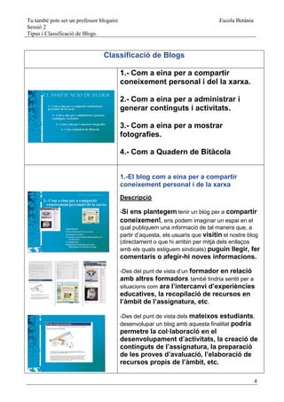 Tu també pots ser un professor blogaire                                          Escola Betània
Sessió 2
Tipus i Classificació de Blogs.


                                Classificació de Blogs

                                          1.- Com a eina per a compartir
                                          coneixement personal i del la xarxa.

                                          2.- Com a eina per a administrar i
                                          generar continguts i activitats.

                                          3.- Com a eina per a mostrar
                                          fotografies.

                                          4.- Com a Quadern de Bitàcola


                                          1.-El blog com a eina per a compartir
                                          coneixement personal i de la xarxa
                                          Descripció

                                          -Si ens plantegem tenir un blog per a compartir
                                          coneixement, ens podem imaginar un espai en el
                                          qual publiquem una informació de tal manera que, a
                                          partir d’aquesta, els usuaris que visitin el nostre blog
                                          (directament o que hi arribin per mitjà dels enllaços
                                          amb els quals estiguem sindicats) puguin llegir, fer
                                          comentaris o afegir-hi noves informacions.

                                          -Des del punt de vista d’un formador en relació
                                          amb altres formadors també tindria sentit per a
                                          situacions com ara l’intercanvi d’experiències
                                          educatives, la recopilació de recursos en
                                          l’àmbit de l’assignatura, etc.

                                          -Des del punt de vista dels mateixos estudiants,
                                          desenvolupar un blog amb aquesta finalitat podria
                                          permetre la col·laboració en el
                                          desenvolupament d’activitats, la creació de
                                          continguts de l’assignatura, la preparació
                                          de les proves d’avaluació, l’elaboració de
                                          recursos propis de l’àmbit, etc.

                                                                                                  4
 