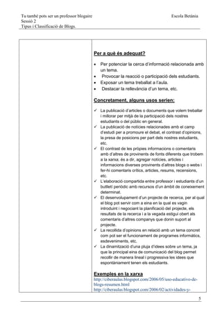 Tu també pots ser un professor blogaire                                            Escola Betània
Sessió 2
Tipus i Classificació de Blogs.




                                          Per a què és adequat?

                                             Per potenciar la cerca d’informació relacionada amb
                                              un tema.
                                              Provocar la reacció o participació dels estudiants.
                                             Exposar un tema treballat a l’aula.
                                              Destacar la rellevància d’un tema, etc.

                                          Concretament, alguns usos serien:

                                           La publicació d’articles o documents que volem treballar
                                            i millorar per mitjà de la participació dels nostres
                                            estudiants o del públic en general.
                                           La publicació de notícies relacionades amb el camp
                                            d’estudi per a promoure el debat, el contrast d’opinions,
                                            la presa de posicions per part dels nostres estudiants,
                                            etc.
                                           El contrast de les pròpies informacions o comentaris
                                            amb d’altres de provinents de fonts diferents que trobem
                                            a la xarxa; és a dir, agregar notícies, articles i
                                            informacions diverses provinents d’altres blogs o webs i
                                            fer-hi comentaris crítics, articles, resums, recensions,
                                            etc.
                                           L’elaboració compartida entre professor i estudiants d’un
                                            butlletí periòdic amb recursos d’un àmbit de coneixement
                                            determinat.
                                           El desenvolupament d’un projecte de recerca, per al qual
                                            el blog pot servir com a eina en la qual es vagin
                                            introduint i negociant la planificació del projecte, els
                                            resultats de la recerca i a la vegada estigui obert als
                                            comentaris d’altres companys que donin suport al
                                            projecte.
                                           La recollida d’opinions en relació amb un tema concret
                                            com pot ser el funcionament de programes informàtics,
                                            esdeveniments, etc.
                                           La dinamització d’una pluja d’idees sobre un tema, ja
                                            que la principal eina de comunicació del blog permet
                                            recollir de manera lineal i progressiva les idees que
                                            espontàniament tenen els estudiants.

                                          Exemples en la xarxa
                                          http://ciberaulas.blogspot.com/2006/05/uso-educativo-de-
                                          blogs-resumen.html
                                          http://ciberaulas.blogspot.com/2006/02/actividades-y-

                                                                                                     5
 