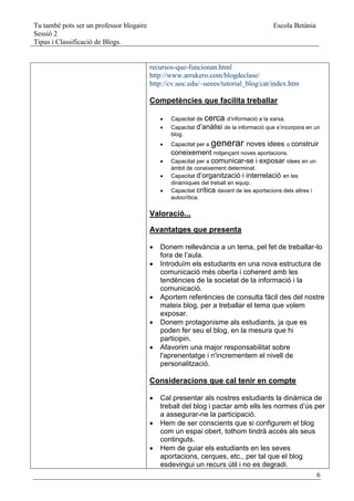 Tu també pots ser un professor blogaire                                                    Escola Betània
Sessió 2
Tipus i Classificació de Blogs.


                                          recursos-que-funcionan.html
                                          http://www.arrukero.com/blogdeclase/
                                          http://cv.uoc.edu/~ueees/tutorial_blog/cat/index.htm

                                          Competències que facilita treballar

                                                 Capacitat de cerca d’informació a la xarxa.
                                                 Capacitat d’anàlisi de la informació que s’incorpora en un
                                                  blog.
                                                 Capacitat per a   generar noves idees o construir
                                                  coneixement mitjançant noves aportacions.
                                                 Capacitat per a comunicar-se i exposar idees en un
                                                  àmbit de coneixement determinat.
                                                 Capacitat d’organització i interrelació en les
                                                  dinàmiques del treball en equip.
                                                 Capacitat crítica davant de les aportacions dels altres i
                                                  autocrítica.

                                          Valoració...

                                          Avantatges que presenta

                                             Donem rellevància a un tema, pel fet de treballar-lo
                                              fora de l’aula.
                                             Introduïm els estudiants en una nova estructura de
                                              comunicació més oberta i coherent amb les
                                              tendències de la societat de la informació i la
                                              comunicació.
                                             Aportem referències de consulta fàcil des del nostre
                                              mateix blog, per a treballar el tema que volem
                                              exposar.
                                             Donem protagonisme als estudiants, ja que es
                                              poden fer seu el blog, en la mesura que hi
                                              participin.
                                             Afavorim una major responsabilitat sobre
                                              l'aprenentatge i n'incrementem el nivell de
                                              personalització.

                                          Consideracions que cal tenir en compte

                                             Cal presentar als nostres estudiants la dinàmica de
                                              treball del blog i pactar amb ells les normes d’ús per
                                              a assegurar-ne la participació.
                                             Hem de ser conscients que si configurem el blog
                                              com un espai obert, tothom tindrà accés als seus
                                              continguts.
                                             Hem de guiar els estudiants en les seves
                                              aportacions, cerques, etc., per tal que el blog
                                              esdevingui un recurs útil i no es degradi.
                                                                                                  6
 