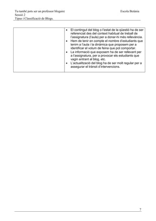 Tu també pots ser un professor blogaire                                            Escola Betània
Sessió 2
Tipus i Classificació de Blogs.


                                             El contingut del blog o l’estat de la qüestió ha de ser
                                              referenciat des del context habitual de treball de
                                              l’assignatura (l’aula) per a donar-hi més rellevància.
                                             Hem de tenir en compte el nombre d’estudiants que
                                              tenim a l’aula i la dinàmica que proposem per a
                                              identificar el volum de feina que pot comportar.
                                             La informació que exposem ha de ser rellevant per
                                              a l’assignatura, per a provocar els estudiants que
                                              vagin entrant al blog, etc.
                                             L’actualització del blog ha de ser molt regular per a
                                              assegurar el trànsit d’intervencions.




                                                                                                    7
 