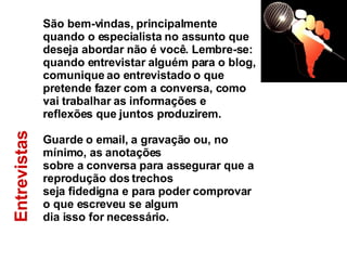 Entrevistas  São bem-vindas, principalmente quando o especialista no assunto que deseja abordar não é você. Lembre-se: quando entrevistar alguém para o blog, comunique ao entrevistado o que pretende fazer com a conversa, como vai trabalhar as informações e reflexões que juntos produzirem. Guarde o email, a gravação ou, no mínimo, as anotações sobre a conversa para assegurar que a reprodução dos trechos  seja fidedigna e para poder comprovar o que escreveu se algum  dia isso for necessário. 