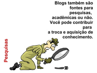 Pesquisas  Blogs também são fontes para pesquisas,  acadêmicas ou não. Você pode contribuir para  a troca e aquisição de conhecimento. 