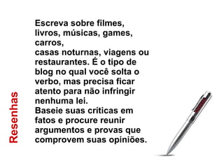Resenhas  Escreva sobre filmes, livros, músicas, games, carros,  casas noturnas, viagens ou restaurantes. É o tipo de  blog no qual você solta o verbo, mas precisa ficar  atento para não infringir nenhuma lei.  Baseie suas críticas em fatos e procure reunir  argumentos e provas que comprovem suas opiniões. 
