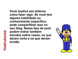 Instrutores Você explica aos leitores como fazer algo. Se você tem alguma habilidade ou conhecimento específico, pode compartilhar isso no seu blog. Nesse tipo de post podem entrar também estudos sobre casos, os que deram certo e os que deram errado. 