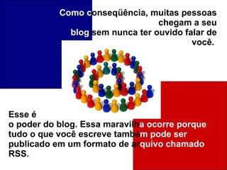 Como   c onseqüência, muitas pessoas chegam a seu blog  sem nunca ter ouvido falar de você.  Esse é o poder do blog. Essa maravilh a   ocorre porque tudo o que você escreve també m   pode ser publicado em um formato de ar quivo chamado RSS.   