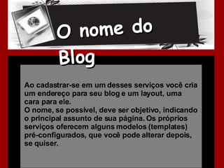 Ao cadastrar-se em um desses serviços você cria um endereço para seu blog e um layout, uma cara para ele.  O nome, se possível, deve ser objetivo, indicando o principal assunto de sua página. Os próprios serviços oferecem alguns modelos (templates) pré-configurados, que você pode alterar depois, se quiser. O nome do Blog 