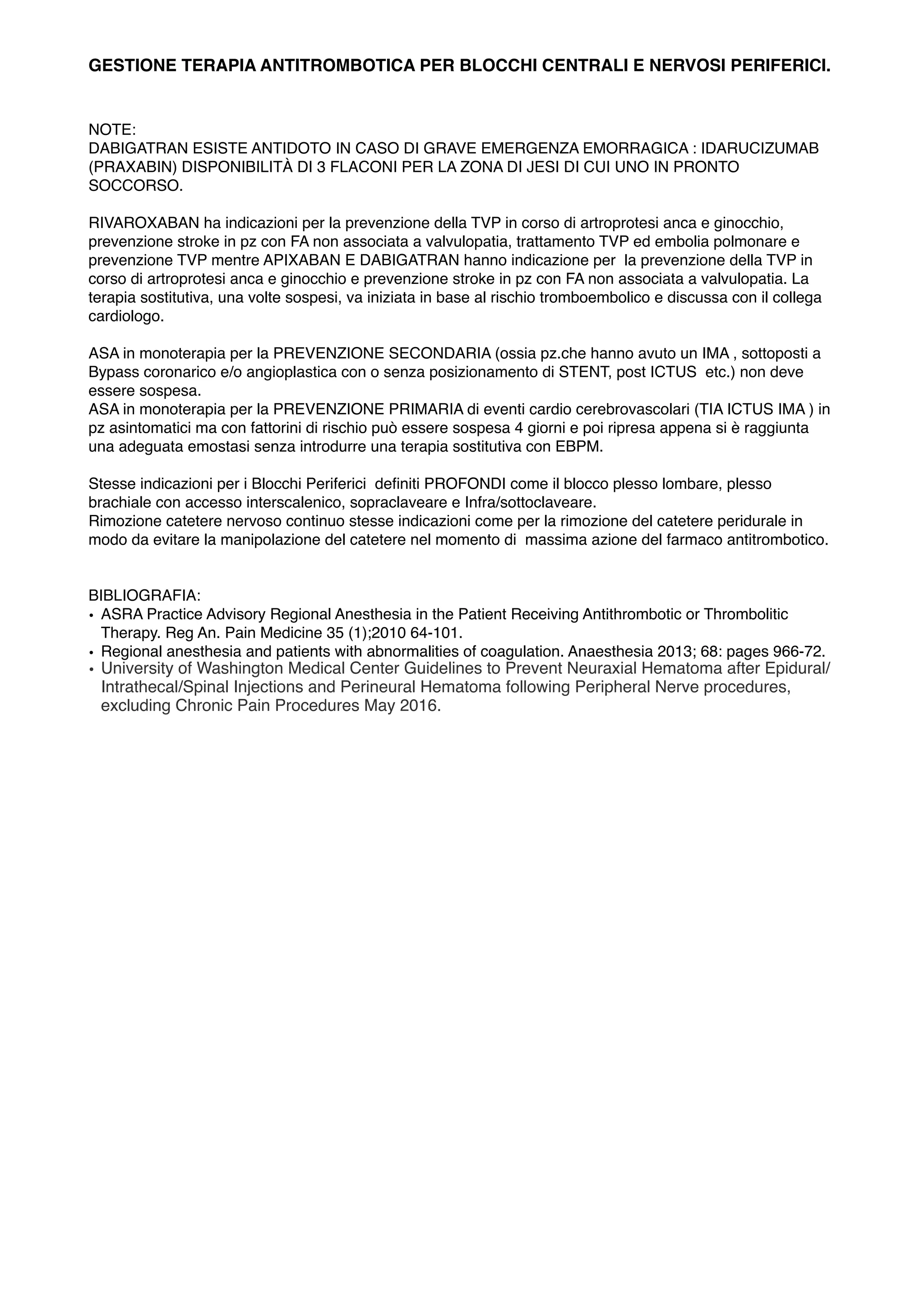 GESTIONE TERAPIA ANTITROMBOTICA PER BLOCCHI CENTRALI E NERVOSI PERIFERICI.
NOTE:
DABIGATRAN ESISTE ANTIDOTO IN CASO DI GRAVE EMERGENZA EMORRAGICA : IDARUCIZUMAB
(PRAXABIN) DISPONIBILITÀ DI 3 FLACONI PER LA ZONA DI JESI DI CUI UNO IN PRONTO
SOCCORSO.
RIVAROXABAN ha indicazioni per la prevenzione della TVP in corso di artroprotesi anca e ginocchio,
prevenzione stroke in pz con FA non associata a valvulopatia, trattamento TVP ed embolia polmonare e
prevenzione TVP mentre APIXABAN E DABIGATRAN hanno indicazione per la prevenzione della TVP in
corso di artroprotesi anca e ginocchio e prevenzione stroke in pz con FA non associata a valvulopatia. La
terapia sostitutiva, una volte sospesi, va iniziata in base al rischio tromboembolico e discussa con il collega
cardiologo.
ASA in monoterapia per la PREVENZIONE SECONDARIA (ossia pz.che hanno avuto un IMA , sottoposti a
Bypass coronarico e/o angioplastica con o senza posizionamento di STENT, post ICTUS etc.) non deve
essere sospesa.
ASA in monoterapia per la PREVENZIONE PRIMARIA di eventi cardio cerebrovascolari (TIA ICTUS IMA ) in
pz asintomatici ma con fattorini di rischio può essere sospesa 4 giorni e poi ripresa appena si è raggiunta
una adeguata emostasi senza introdurre una terapia sostitutiva con EBPM.
Stesse indicazioni per i Blocchi Periferici deﬁniti PROFONDI come il blocco plesso lombare, plesso
brachiale con accesso interscalenico, sopraclaveare e Infra/sottoclaveare.
Rimozione catetere nervoso continuo stesse indicazioni come per la rimozione del catetere peridurale in
modo da evitare la manipolazione del catetere nel momento di massima azione del farmaco antitrombotico.
BIBLIOGRAFIA:
• ASRA Practice Advisory Regional Anesthesia in the Patient Receiving Antithrombotic or Thrombolitic
Therapy. Reg An. Pain Medicine 35 (1);2010 64-101.
• Regional anesthesia and patients with abnormalities of coagulation. Anaesthesia 2013; 68: pages 966-72.
• University of Washington Medical Center Guidelines to Prevent Neuraxial Hematoma after Epidural/
Intrathecal/Spinal Injections and Perineural Hematoma following Peripheral Nerve procedures,
excluding Chronic Pain Procedures May 2016.
 