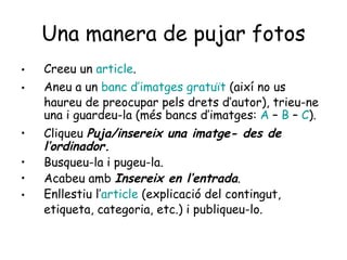 Una manera de pujar fotos Creeu un  article . Aneu a un  banc   d’imatges   gratuït   (així no us haureu de preocupar pels drets d’autor), trieu-ne una i guardeu-la (més bancs d’imatges:  A  –  B  –  C ). Cliqueu  Puja/insereix una imatge- des de l’ordinador. Busqueu-la i pugeu-la. Acabeu amb  Insereix en l’entrada . Enllestiu l’ article  (explicació del contingut, etiqueta, categoria, etc.) i publiqueu-lo. 