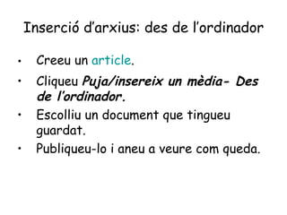 Inserció d’arxius: des de l’ordinador Creeu un  article . Cliqueu  Puja/insereix un mèdia- Des de l’ordinador. Escolliu un document que tingueu guardat. Publiqueu-lo i aneu a veure com queda. 
