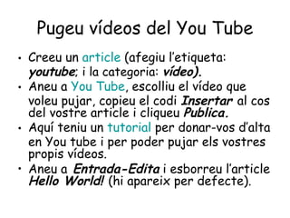 Pugeu vídeos del You Tube Creeu un  article   (afegiu l’etiqueta:  youtube ; i la categoria:  vídeo). Aneu a  You   Tube , escolliu el vídeo que voleu pujar, copieu el codi  Insertar  al cos del vostre article i cliqueu  Publica. Aquí teniu un  tutorial   per donar-vos d’alta en You tube i per poder pujar els vostres propis vídeos. Aneu a  Entrada-Edita  i esborreu l’article  Hello World!  (hi apareix per defecte). 