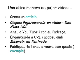 Una altra manera de pujar vídeos… Creeu un  article . Cliqueu  Puja/insereix un vídeo- Des d’una URL. Aneu a You Tube i copieu l’adreça. Enganxeu-la a URL i acabeu amb  Insereix en l’entrada . Publiqueu-la i aneu a veure com queda ( exemple ). 