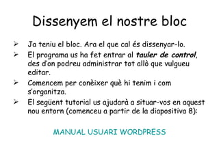 Dissenyem el nostre bloc Ja teniu el bloc. Ara el que cal és dissenyar-lo. El programa us ha fet entrar al  tauler de control , des d’on podreu administrar tot allò que vulgueu editar.  Comencem per conèixer què hi tenim i com s’organitza. El següent tutorial us ajudarà a situar-vos en aquest nou entorn (comenceu a partir de la diapositiva 8):  MANUAL USUARI WORDPRESS 