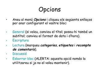 Opcions Aneu al menú  Opcions  i cliqueu els següents enllaços per anar configurant el vostre bloc:  General  (si voleu, canvieu el títol; poseu-hi també un subtítol; canvieu el format de data i d’hora). Escriptura Lectura  (marqueu  categories ,  etiquetes  i  recompte de comentaris ). Discussió Esborrar  bloc  (ALERTA: aquesta opció només la utilitzareu si ja no el voleu mantenir). 