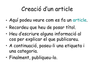 Creació d’un article Aquí podeu veure com es fa un  article . Recordeu que heu de posar títol. Heu d’escriure alguna informació al cos per explicar el que publicareu. A continuació, poseu-li una etiqueta i una categoria. Finalment, publiqueu-lo. 