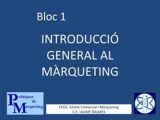 Bloc 1 INTRODUCCIÓ GENERAL AL MÀRQUETING CFGS. Gestió Comercial i Màrqueting C.E. JAUME BALMES 