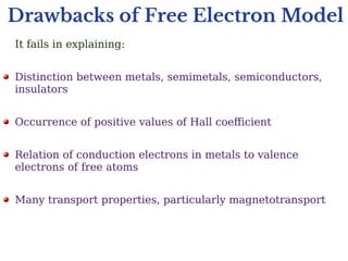 Drawbacks of Free Electron Model
It fails in explaining:
Distinction between metals, semimetals, semiconductors,
insulators
Occurrence of positive values of Hall coefficient
Relation of conduction electrons in metals to valence
electrons of free atoms
Many transport properties, particularly magnetotransport
 