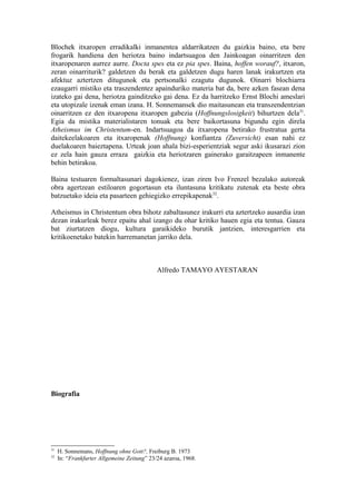 Blochek itxaropen erradikalki inmanentea aldarrikatzen du gaizkia baino, eta bere
frogarik handiena den heriotza baino indartsuagoa den Jainkoagan oinarritzen den
itxaropenaren aurrez aurre. Docta spes eta ez pia spes. Baina, hoffen worauf?, itxaron,
zeran oinarriturik? galdetzen du berak eta galdetzen dugu haren lanak irakurtzen eta
afektuz aztertzen ditugunok eta pertsonalki ezagutu dugunok. Oinarri blochiarra
ezaugarri mistiko eta traszendentez apainduriko materia bat da, bere azken fasean dena
izateko gai dena, heriotza gainditzeko gai dena. Ez da harritzeko Ernst Blochi ameslari
eta utopizale izenak eman izana. H. Sonnemansek dio maitasunean eta transzendentzian
oinarritzen ez den itxaropena itxaropen gabezia (Hoffnungslosigkeit) bihurtzen dela31.
Egia da mistika materialistaren tonuak eta bere baikortasuna bigundu egin direla
Atheismus im Christentum-en. Indartsuagoa da itxaropena betirako frustratua gerta
daitekeelakoaren eta itxaropenak (Hoffnung) konfiantza (Zuversicht) esan nahi ez
duelakoaren baieztapena. Urteak joan ahala bizi-esperientziak segur aski ikusarazi zion
ez zela hain gauza erraza gaizkia eta heriotzaren gainerako garaitzapeen inmanente
behin betirakoa.

Baina testuaren formaltasunari dagokienez, izan ziren Ivo Frenzel bezalako autoreak
obra agertzean estiloaren gogortasun eta iluntasuna kritikatu zutenak eta beste obra
batzuetako ideia eta pasarteen gehiegizko errepikapenak32.

Atheismus in Christentum obra bihotz zabaltasunez irakurri eta aztertzeko ausardia izan
dezan irakurleak berez epaitu ahal izango du ohar kritiko hauen egia eta tentua. Gauza
bat ziurtatzen diogu, kultura garaikideko burutik jantzien, interesgarrien eta
kritikoenetako batekin harremanetan jarriko dela.



                                             Alfredo TAMAYO AYESTARAN




Biografia




31
     H. Sonnemans, Hoffnung ohne Gott?, Freiburg B. 1973
32
     In: “Frankfurter Allgemeine Zeitung” 23/24 azaroa, 1968.
 