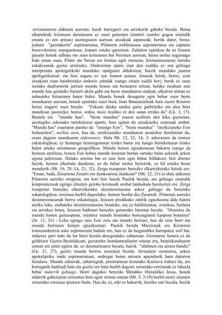 -erromatarren aldraren aurrean- kasik barregarri eta arriskurik gabeko bezala. Baina
elkartekide kristauen duintasuna ez zuen gutiesten (martiri izateko gogoa oraindik
esnatu ez zen artean) auzitegiaren aurrean aitzakiak aipatzeak; hortik dator, beraz,
juduen "gaiztakeria" azpimarratua, Pilatoren nobletasuna azpimarratua eta captatio
benevolentiae esanguratsua, Joanen osteko garaietan. Zalantza egitekoa da ea Joanen
pasarte honek salbatu ote zuen kristauren bat Neronen aurrean, baina inolaz seguruago
bide eman zuen, Pilato eta Neron ere kristau egin zirenean, kristautasunaren lurreko
eskakizunak guztiz arintzeko. Ondoriotan oparo izan den esaldia ez zen gehiago
interpretatu apologetikoki munduko opalgaien aldekotzat, baizik munduko jaunen
apologetikatzat: eta hori seguru ez zen Joanen asmoa. Jesusek berak, berriz, ezin
zezakeen esan hainbesteko ondorio zabalak izango zituen esaldi hori; berak ez zuen
inolako dualismorik jartzen mundu honen eta bestearen artean, halako moduan non
mundu hau geratuko baitzen ukitu gabe eta beste munduaren ondoan, elkarren artean ez
nahasteko hitzarmen baten bidez. Mundu honek desagertu egin behar zuen beste
munduaren aurrean, honek epaituko zuen hura, Joan Bataiatzaileak hain zuzen Kristori
buruz iragarri zuen bezala: "Eskuan dauka sardea garia garbitzeko eta alea bere
mandioan jasotzeko; lastoa, ordea, inoiz itzaliko ez den sutan erreko du" (Lk. 3, 17).
Bestela ere "mundu hau", "beste mundua" esaera azaltzen den leku guztietan,
auzitegiko eskenako tartekatzeaz aparte, huts egiten du aitzakiazko zentzuak erabat.
"Mundu hau" esaeraren pareko da "oraingo Eon", "beste mundua" "etorkizuneko Eon
hobearekin", mellon aion, hau da, etorkizuneko munduaren aroarekin berdintzen du,
orain dagoen munduaren alderantziz. Hala Mt. 12, 32; 24, 3: adierazten da tentsio
eskatologikoa, ez hemengo hemengotasun trinko baten eta hango bestekotasun trinko
baten arteko urruntasun geografikoa. Mundu honen egiazkotasun bakarra izango da
bestean amiltzea, honen Eon hobea mundu honetan bertan sartuko baita azkenik azken
eguna jaikitzean. Halako erreinu bat ez zaie hots egin behar hildakoei, bizi direnei
baizik, hemen elkartuta daudenei; ez du behar inolaz heriotzik, ez hil osteko beste
mundurik (Mt. 16, 28; Lk. 21, 32). Zerga txanponei buruzko elkarrizketako hitzek ere:
"Eman, bada, Zesarrena Zesarri eta Jainkoarena Jainkoari" (Mt. 22, 21) ez dute aldezten
Pilatoren aurreko etsipena; eta hori hitz hauek Paulok bezala, are gehiago oraindik
konpromezuak egingo zituzten geroko kristauek orobat lardaskatu bazituzten ere. Zerga
txanponei buruzko elkarrizketako desinterestasuna askoz gehiago da benetako
eskatologikoa: erreinua hurbil dagoelako, hemen berdin dio Zesarrek. Pilatoren aurreko
desinterestasunak berriz eskatologia, Jesusen predikuko zatirik egiazkoena alde batera
utziko luke, erabateko desinterestasuna litzateke, eta ez baldintzatua, ironikoa, burlatia
eta arriskuz betea, Jesusen badenari buruzko gainerako hitzetan bezala. "Oraintxe da
mundu honen gaitzespena; oraintxe mundu honetako buruzagiaren kanpora botatzea"
(Jn. 12, 31) - Leku egingo zaio Eon zeru eta mundu berriari, hau da zeru berri eta
mundu berriaren hemen egiazkoenari. Paulok bezala Marzionek ere Kristoren
transzendentzia asko azpimarratu badute ere, hau ez da lurgaindiko harrapatze soil bat,
indarrez jarri nahi du lur berri bezala desegindako zaharrean. Gizonaren Semea ez da
gelditzen Guztiz-Bestelakoan, gurutzeko hondamendiaren ostean ere, berpizkundearen
ostean ere jaitsi egiten da: ez desinteresatze bezala, baizik "ahalmen eta aintza handiz"
(Lk. 21, 27), guztiz mundu berrira zeruratze bezala. Jerusalem zerutiarra, azken
apokaliptiko ondo azpimarratuan, andregai baten antzera apaindurik hara datorren
bezalaxe. Mundu zaharrak, zaharregiak, premiatasun honetako Kairos-a irabazi du, are
horregatik badirudi hala eta guztiz ere hain hurbil dagoen zeruetako erreinuak ez lukeela
behar indarrik gehiago. Horri dagokio bereziki Mendiko Hitzaldiko Jesus, honek
indarrik gabeziaren zoriontsu hots egite ororen ostean (Mt. 5, 3-10) hurbil etorri zitzaien
zeruetako erreinua ipintzen baitu. Hau da, ez, edo ez bakarrik, herriko sari bezala, baizik
 