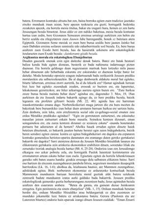 batera. Erromaren kontrako altxatu bat zen, baina borroka egiten zuen tradizioz jasotako
etxeko munduak iraun zezan, bere apezen teokrazia eta guzti; horregatik bedeinka
zezaketen apezek, eta horrela mesia titulua, bakar eta izugarri hura, hemen ez zen hartu
Jesusengan bezala biraotzat. Jesus aldiz ez zen nahiko baketsua, mesia bezala kontutan
hartua izan zedin, bere Gizonaren Semearen erreinua urrutiegi aurkitzen zen behin eta
berriz azaldu eta zilegiztatzen zuen Jaunen Jabe harengandik, honek ez baitzuen atera
Egiptotik. Gizonaren Seme mesiak ez zuen bere burua azaldu bere jaunen Jainko bat
zuen Dabiden erreinu soilaren zaintzaile edo zaharberritzaile soil bezala. Ez, bere burua
azaltzen zuen Exodo berri bezala, hau da hasieratik azkenera arte eskatologikoki
itzularazten zuen Exodo bezala: -Jainkorantz gizaki bezala.
Argikuntza morala eta eskatologikoa Ebanjelioetan
Dauden gauzarik onenak ezin egin daitezke denak batera. Batez ere batak besteari
balioa kendu bide egiten dionean, besterik ez bada nahimena indartsuago pizten
duenean. Eta horrela geldoago doan negozioaren martxak hura lortzeko mila pauso
behar dituenean edo beharbada eskuratu ere eskuratuko ez duenean kolpe batez lor
daiteke. Modu honetako oposizio ezagun indartsuenak badu zerikusirik Jesusen prediku
moralarekin eta salbaziozkoarekin. Ba al dago denborarik aldaketa moral bat egiteko,
bitarte laburrean, erreinua etorri aurretik, ba al du lekurik ere? Hamar aginduak lurrean
bizi luze bat egiteko zuzenduak zeuden, erosoak ez baziren ere, eta lapurretaz,
lekukotasun gezurrezkoz, are hilez azkarrago aurrera egiten bazen ere. "Zure hurkoa
zeure burua bezala maitatu behar duzu" agindua ere, dagoeneko 3. Mos, 19, 18an
aurkitzen da eta Jesusek indartu bakarrik egingo du, ez bere prediku bezala, baizik
legearen eta profeten giltzarri bezala (Mt. 22, 40): agindu hau ere harreman
iraunkorretarako emana dago. Norberekoikeriari muga jartzen dio eta hura mozten du
bakoitzak bere buruarekiko izan behar duen arretaren barruan hurkoa ere sartzen baitu.
Zein denbora, zein leku, zein erreferentzia sozial edo ez-gehiago-sozial ematen zaie
ordea Mendiko predikuko aginduei? "Egin on gorrotatzen zaituztenei, eta eskuineko
masailan jotzen zaituenari eskain beste masaila. Soinekoa kentzen dizunari, eman
soingainekoa ere, eta zurea kentzen dizunari ez iezaiozu eskatu" -mundu honetarako
portaera bat adierazten al da hemen? Aholku hauek errudun egiten dituzte haiek
betetzen dituztenak, ez bakarrik jasaten baitute beraiei egin zaien bidegabekeria, baizik
beren senideei egiten zaiena: kontra ez egitea bidegabekeriari ote dagokio eta ezpataren
kontrako gomendioa heriotze-oparira daramaten eta eramango duten geroko gertakariei
bakarrik ote dagokie? Sarri atentzioa deitzen du Jesusen Mendiko hitzaldiak lanaren eta
elikatzearen gertakaria zein arinkeria ekonomikoz erabiltzen dituen, soroetako liliak eta
zeruetako txoriak analogia bezala hartuz (Mt. 6, 25-28). Ondorioa izan zen Jerusalemgo
elkargoa oso azkar pobretu zela, eta horregatik Paulok haientzat korintotarren eta
erromatarren artean eskatu behar izan zuela. Egiaztatu egiten da horrela lehenkristauen
garaiko rabi baten esaera handia: gizakia errazago dela salbatzen elikatzen baino. Sarri
oso hartzen da etxezain zuzengabearen parabola bitxia, negozioen moralaren ikuspegitik
harritzekoa (Lk. 16, 1-6); aholkua da, leialtasuna hautsiz, are Mammon zuzengabeaz,
adiskideak egitea. Biek: norberaren ekonomiaz ez arduratzeko kontseiluak bezala
Mammonen munduaren barruan bereizketa moral guztiak alde batera uztekoak
zentzurik badute munduaren izatea aurki galduko bada bakarrrik. Jesusen prediku
eskatologikoak gainerako guztia berberarengana zuzentzen badu; Jesus agintedun bezala
azaltzen den esaeraren arabera: "Betea da garaia, eta gainean duzue Jainkoaren
erregetza. Egin penitentzia eta sinets ebanjelioa" (Mk. 1, 15). Orduan munduak benetan
berdin dio, orduan Mendiko Hitzaldiko arau beldurgarriak ez dira zuzentzen ez
munduko jokamolde luze batera ez arrakastatsu batera. Gerora (Pauloren eta are
Luteroren bitartez) ondorio hain oparoak izango dituen Jesusen esaldiak: "Eman Zesarri
 