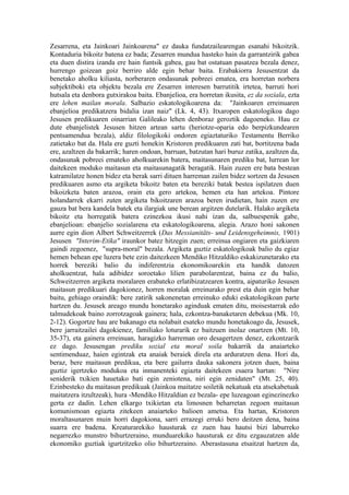 Zesarrena, eta Jainkoari Jainkoarena" ez dauka fundatzailearengan esanahi bikoitzik.
Kontaduria bikoitz batena ez bada; Zesarren mundua hasteko hain da garrantzirik gabea
eta duen distira izanda ere hain funtsik gabea, gau bat ostatuan pasatzea bezala denez,
hurrengo goizean goiz berriro alde egin behar baita. Erabakiorra Jesusentzat da
benetako aholku kiliasta, norberaren ondasunak pobreei ematea, era horretan norbera
subjektiboki eta objektu bezala ere Zesarren interesen barrutitik irtetea, barruti hori
hutsala eta denbora gutxirakoa baita. Ebanjelioa, era horretan ikusita, ez da soziala, ezta
ere lehen mailan morala. Salbazio eskatologikoarena da: "Jainkoaren erreinuaren
ebanjelioa predikatzera bidalia izan naiz" (Lk. 4, 43). Itxaropen eskatologikoa dago
Jesusen predikuaren oinarrian Galileako lehen denboraz geroztik dagoeneko. Hau ez
dute ebanjelistek Jesusen hitzen artean sartu (heriotze-oparia edo berpizkundearen
pentsamendua bezala), aldiz filologikoki ondoren egiaztaturiko Testamentu Berriko
zatietako bat da. Hala ere guzti honekin Kristoren predikuaren zati bat, bortitzena bada
ere, azaltzen da bakarrik; haren ondoan, barruan, batzutan hari buruz zatika, azaltzen da,
ondasunak pobreei emateko aholkuarekin batera, maitasunaren prediku bat, lurrean lor
daitekeen moduko maitasun eta maitasunagatik beragatik. Hain zuzen ere bata bestean
katramilatze honen bidez eta berak sarri dituen harreman zailen bidez sortzen da Jesusen
predikuaren asmo eta argiketa bikoitz baten eta bereziki batak bestea ispilatzen duen
bikoizketa baten arazoa, orain eta gero artekoa, hemen eta han artekoa. Pintore
holandarrek ekarri zuten argiketa bikoitzaren arazoa beren irudietan, hain zuzen ere
gauza bat bera kandela batek eta ilargiak une berean argitzen dutelarik. Halako argiketa
bikoitz eta horregatik batera ezinezkoa ikusi nahi izan da, salbuespenik gabe,
ebanjelioan: ebanjelio sozialarena eta eskatologikoarena, alegia. Arazo honi sakonen
aurre egin dion Albert Schweitzerrek (Das Messianitäts- und Leidensgeheimnis, 1901)
Jesusen "Interim-Etika" iraunkor batez hitzegin zuen; erreinua ongiaren eta gaizkiaren
gaindi zegoenez, "supra-moral" bezala. Argiketa guztiz eskatologikoak balio du egiaz
hemen behean epe luzera bete ezin daitezkeen Mendiko Hitzaldiko eskakizunetarako eta
horrek bereziki balio du indiferentzia ekonomikoarekin eta handik datozen
aholkuentzat, hala adibidez soroetako lilien parabolarentzat, baina ez du balio,
Schweitzerren argiketa moralaren erabateko erlatibizatzearen kontra, aipaturiko Jesusen
maitasun predikuari dagokionez, horren moralak erreinurako prest eta duin egin behar
baitu, gehiago oraindik: bere zatirik sakonenetan erreinuko eduki eskatologikoan parte
hartzen du. Jesusek areago mundu honetarako aginduak ematen ditu, moisestarrak edo
talmudekoak baino zorrotzagoak gainera; hala, ezkontza-banaketaren debekua (Mk. 10,
2-12). Gogortze hau are bakanago eta nolabait esateko mundu honetakoago da, Jesusek,
bere jarraitzailei dagokienez, familiako loturarik ez baitzuen inolaz onartzen (Mt. 10,
35-37), eta gainera erreinuan, haragizko harreman oro desagertzen denez, ezkontzarik
ez dago. Jesusengan prediku sozial eta moral soila bakarrik da anaiarteko
sentimenduaz, haien egintzak eta anaiak beraiek direla eta arduratzen dena. Hori da,
beraz, bere maitasun predikua, eta bere gailurra dauka sakonera jotzen duen, baina
guztiz igertzeko modukoa eta inmanenteki egiazta daitekeen esaera hartan: "Nire
seniderik txikien hauetako bati egin zeniotena, niri egin zenidaten" (Mt. 25, 40).
Ezinbesteko du maitasun predikuak (Jainkoa maitatze soiletik nekatuak eta atsekabetuak
maitatzera itzultzeak), hura -Mendiko Hitzaldian ez bezala- epe luzeagoan eginezinezko
gerta ez dadin. Lehen elkargo txikietan eta limosnen beharretan zegoen maitasun
komunismoan egiazta zitekeen anaiarteko balioen ametsa. Eta hartan, Kristoren
moraltasunaren muin horri dagokiona, sarri errazegi erruki bero deitzen dena, baina
suarra ere badena. Kreaturarekiko hausturak ez zuen hau hautsi bizi laburreko
negarrezko munstro bihurtzeraino, munduarekiko hausturak ez ditu ezgauzatzen alde
ekonomiko guztiak igurtzitzeko olio bihurtzeraino. Aberastasuna etsaitzat hartzen da,
 