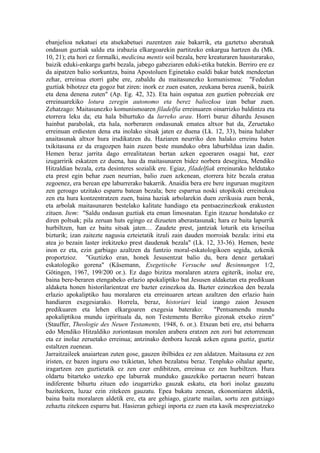 ebanjelioa nekatuei eta atsekabetuei zuzentzen zaie bakarrik, eta gaztetxo aberatsak
ondasun guztiak saldu eta irabazia elkargoarekin partitzeko enkargua hartzen du (Mk.
10, 21); eta hori ez formalki, medicina mentis soil bezala, bere kreaturaren hausturarako,
baizik eduki-enkargu garbi bezala, jabego gabeziaren eduki-etika batekin. Berriro ere ez
da aipatzen balio sorkuntza, baina Apostoluen Eginetako esaldi bakar batek mendeetan
zehar, erreinua etorri gabe ere, zabaldu du maitasunezko komunismoa: "Fededun
guztiak bihotzez eta gogoz bat ziren: inork ez zuen esaten, zeukana berea zuenik, baizik
eta dena denena zuten" (Ap. Eg. 42, 32). Eta hain ospatua zen guztien pobreziak ere
erreinuarekiko lotura zeregin autonomo eta berez baliozkoa izan behar zuen.
Zehatzago: Maitasunezko komunismoaren filadelfia erreinuaren oinarrizko baldintza eta
etorrera leku da; eta hala bihurtuko da lurreko arau. Horri buruz dihardu Jesusen
hainbat parabolak, eta hala, norberaren ondasunak ematea altxor bat da, Zeruetako
erreinuan erdiesten dena eta inolako sitsak jaten ez duena (Lk. 12, 33), baina halaber
anaitasunak altxor hura irudikatzen du. Haziaren neurriko den halako erreinu baten
txikitasuna ez da eragozpen hain zuzen beste munduko obra laburbildua izan dadin.
Hemen beraz jarrita dago errealitatean bertan azken egoeraren osagai bat, ezer
izugarririk eskatzen ez duena, hau da maitasunaren bidez norbera desegitea, Mendiko
Hitzaldian bezala, ezta desinteres sozialik ere. Egiaz, filadelfiak erreinurako heldutako
eta prest egin behar zuen neurrian, balio zuen azkenean, etorrera hitz bezala eratua
zegoenez, era berean epe laburrerako bakarrik. Anaidia bera ere bere inguruan mugitzen
zen geroago utzitako esparru batean bezala; bere esparrua noski utopikoki erreinukoa
zen eta hura kontzentratzen zuen, baina haziak arbolarekin duen zerikusia zuen berak,
eta arbolak maitasunaren bestelako kalitate handiago eta pentsaezinezkoak erakusten
zituen. Item: "Saldu ondasun guztiak eta eman limosnatan. Egin itzazue hondatuko ez
diren poltsak; pila zeruan huts egingo ez dizueten aberastasunak; hara ez baita lapurrik
hurbiltzen, han ez baitu sitsak jaten… Zaudete prest, jantziak loturik eta kriseilua
bizturik; izan zaitezte nagusia ezteietatik itzuli zain dauden morroiak bezala: iritsi eta
atea jo bezain laster irekitzeko prest daudenak bezala" (Lk. 12, 33-36). Hemen, beste
inon ez eta, ezin garbiago azaltzen da funtzio moral-eskatologikoen segida, azkenik
proportzioz. "Guztizko eran, honek Jesusentzat balio du, bera denez gertakari
eskatologiko gorena" (Käsemann, Exegetische Versuche und Besinnungen 1/2,
Götingen, 1967, 199/200 or.). Ez dago bizitza moralaren atzera egiterik, inolaz ere,
baina bere-beraren etengabeko erlazio apokaliptiko bat Jesusen aldaketan eta predikuan
aldaketa honen historilarientzat ere bazter ezinezkoa da. Bazter ezinezkoa den bezala
erlazio apokaliptiko hau moralaren eta erreinuaren artean azaltzen den erlazio hain
handiaren exegesiarako. Horrela, beraz, historiari leial izango zaion Jesusen
predikuaren eta lehen elkargoaren exegesia baterako:               "Pentsamendu mundu
apokaliptikoa mundu izpirituala da, non Testementu Berriko gizonak etxeko ziren"
(Stauffer, Theologie des Neuen Testaments, 1948, 6. or.). Etxean beti ere, etsi beharra
edo Mendiko Hitzaldiko zoriontasun moralen arabera eratzen zen zori bat zetorrenean
eta ez inolaz zeruetako erreinua; antzinako denbora luzeak azken eguna guztiz, guztiz
estaltzen zuenean.
Jarraitzaileek anaiartean zuten gose, gauzen ibilbidea ez zen aldatzen. Maitasuna ez zen
iristen, ez bazen inguru oso txikietan, lehen bezalatsu beraz. Tenpluko oihalaz aparte,
iragartzen zen guztietatik ez zen ezer erdibitzen, erreinua ez zen hurbiltzen. Hura
oldartu bitarteko ustezko epe laburrak munduko gauzekiko portaeran neurri batean
indiferente bihurtu zituen edo izugarrizko gauzak eskatu, eta hori inolaz gauzatu
bazitekeen, luzaz ezin zitekeen gauzatu. Epea bukatu zenean, ekonomiaren aldetik,
baina baita moralaren aldetik ere, eta are gehiago, gizarte mailan, sortu zen gutxiago
zehaztu zitekeen esparru bat. Hasieran gehiegi inporta ez zuen eta kasik mespreziatzeko
 