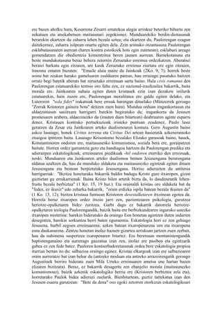 ere bazen aholku hura, Kesarrena Zesarri ematekoa alegia arriskuz beteriko bihurtu zen
nekatuen eta atsekabetuen maitasunari zegokionez. Munduarekiko berdin-diotasunak
berarekin ekartzen du zaharra lehen bezala uztea; eta ekartzen du, Paulorengan ezagun
daitekeenez, zaharra isilpean onartu egiten dela. Zein arimako otzantasuna Paulorengan
esklabutasunaren aurrean (haren kontra estoikoek hots egin zutenean); esklabuei areago
gomendatzen die obedientzia komentzitua beren jaunen aurrean. Barnekotasuna eta
beste mundukotasuna beraz behera zetorren Zeruetako erreinua ordezkatzen. Aberatsei
beraiei barkatu egin zitzaien, are kasik Zeruetako erreinua ziurtatu ere egin zitzaien,
limosna ematen bazuten: "Emaile alaia maite du Jainkoak (2Ko. 9, 7); horrek beste
soinu bat zeukan harako gameluaren esaldiaren parean, hau errazago pasatuko baitzen
orratz begi batetik aberats bat zeruetako erreinuan sartu baino. Hala civis romanus den
Paulorengan estatuarekiko tentsio oro falta zen, ez nazional-iraultzailea bakarrik, baita
morala ere. Jainkoaren nahaia egiten duten kristauek ezin izan dezakete istilurik
estatuarekin, hain zuzen ere, Paulorengan moralitatea ere galdu egiten delako, eta
Luteroren "sola fides" irakatsiak bere erroak harengan dituelako (Münzerrek geroago
"Zorrak Kristoren gainera bota" deitzen zuen hura). Mundua orduan iragankortasun eta
aldaezintasun sasiitxura harrigarri batekin begiratuko da; iragankorra da Jesusen
promesaren arabera, aldaezinezko da (irauten duen bitartean) deabruaren aginte esparru
denez. Kristauen kontrako pertsekuzioak iristeko puntuan zeudenez, Paulo lasai
geratzen da Zesar eta Jainkoaren arteko dualismoaren kontura. Gero Augustin baino
askoz lasaiago, honek Civitas terrena eta Civitas Dei artean hasieratik azkenerainoko
etsaigoa ipintzen baitu. Lasaiago Krisostomo bezalako Elizako gurasoak baino, hauek,
Konstantinoren ondoren ere, maitasunesko komunismoa, soziala bera ere, goraipatzen
baitute. Horren ordez garrantzia gero eta handiagoa hartzen du Paulorengan prediku eta
adierazpen eskatologikoak, erreinuaren predikuak -hil ondoren etorriko den erreinuak,
noski. Munduaren eta Jainkoaren arteko dualismoa hemen Jesusengana berarengana
aldatua azaltzen da, hau da munduko aldaketa eta maitasunezko egintzak egiten dituen
Jesusengana eta bestean berpiztutako Jesusengana. Horixe adierazten du antitesia
harrigarriak: "Bizitza honetarako bakarrik baldin badugu Kristo gure itxaropen, gizon
guztietan gu errukarrienak. Baina Kristo hilen artetik biztu da, lo daudenetatik lehen-
fruitu bezala berbiztua" (1 Ko. 15, 19 hur.). Eta orainaldi kristau oro aldaketa bat da
"fedez, ez ikusiz" edo zeharka bakarrik, "orain erdizka ispilu batean bezala ikusten da"
(1 Ko. 13, 12); bizitza kristaua funtsean Kristoren desestalketaren itxoinean egotea da.
Horrela beraz itxaropen ordez itxoin jarri zen, pazientziaren psikologia, gurutzea
heriotze-opalketaren bidez zuritzea. Garbi dago ez bakarrik datorrela heriotze-
opalketaren teologia Paulorengandik, baizik baita ere berbizkundearen inguruko ustezko
itxaropen misterioa: harekin bideratuko da oraingo Eon honetan agintzen duten indarren
desegintza, harekin sorkuntza berri baten egunsentia. Eskatologia hori ez zen gehiago
Jesusena, hurbil zegoen erreinuarena; azken batean itxaropenarena zen eta itxaropena
esna daukanarena. Zentzu honetan inolaz bazuen gizartea arriskuan jartzen zuen zerbait,
hau da nahimena suspertzea ixaropenaren bitartez. Era beretsuan montanistengandik
baptistenganaino eta aurrerago gauzatua izan zen, inolaz ere pasiboa eta egintzarik
gabea ez zen fede batez. Pauloren kontserbadoretasunak ordea bere eskatologia propioa
iturrian bertan ito du: salbazioa oraingo eginez. Kristau elkargoak izan ere salbazioaren
orain aurreratze bat izan behar du (antzeko moduan eta antzeko arrazoirengatik geroago
Augustinek berriro bideratu zuen Mila Urteko erreinuaren ametsa une hartan bazen
elizaren bizitzara). Beraz, ez bakarrik desagertu zen ebanjelio morala (maitasunezko
komunismoaz), baizik azkenik eskatologiko berria ere (Kristoren berbiztea zela eta),
horretarako Paulok bidea adierazi zuelarik. Bienbitartean, guztiz tartekatua izan den
Jesusen esaera gurutzean: "Bete da dena" oso egoki zetorren etorkizun eskatologikoari
 