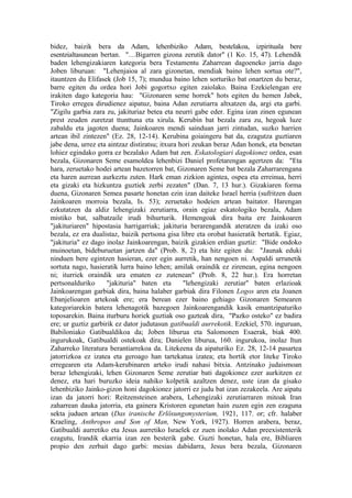 bidez, baizik bera da Adam, lehenbiziko Adam, bestelakoa, izpirituala bere
esentzialtasunean bertan. "…Bigarren gizona zerutik dator" (1 Ko. 15, 47). Lehendik
baden lehengizakiaren kategoria bera Testamentu Zaharrean dagoeneko jarria dago
Joben liburuan: "Lehenjaioa al zara gizonetan, mendiak baino lehen sortua ote?",
itauntzen du Elifasek (Job 15, 7); mundua baino lehen sorturiko bat onartzen du beraz,
barre egiten du ordea hori Jobi gogortxo egiten zaiolako. Baina Ezekielengan ere
irakiten dago kategoria hau: "Gizonaren seme horrek" hots egiten du hemen Jabek,
Tiroko erregea dirudienez aipatuz, baina Adan zerutiarra altxatzen da, argi eta garbi.
"Zigilu garbia zara zu, jakituriaz betea eta neurri gabe eder. Egina izan zinen egunean
prest zeuden zuretzat ttunttuna eta xirula. Kerubin bat bezala zara zu, hegoak luze
zabaldu eta jagoten duena; Jainkoaren mendi sainduan jarri zintudan, suzko harrien
artean ibil zintezen" (Ez. 28, 12-14). Kerubina goiaingeru bat da, ezagutza guztiaren
jabe dena, urrez eta aintzaz distiratsu; itxura hori zeukan beraz Adan honek, eta benetan
lohiez egindako gorra ez bezalako Adam bat zen. Eskatologiari dagokionez ordea, esan
bezala, Gizonaren Seme esamoldea lehenbizi Daniel profetarengan agertzen da: "Eta
hara, zeruetako hodei artean bazetorren bat, Gizonaren Seme bat bezala Zaharrarengana
eta haren aurrean aurkeztu zuten. Hark eman zizkion agintea, ospea eta erreinua, herri
eta gizaki eta hizkuntza guztiek zerbi zezaten" (Dan. 7, 13 hur.). Gizakiaren forma
duena, Gizonaren Semea pasarte honetan ezin izan daiteke Israel herria (sufritzen duen
Jainkoaren morroia bezala, Is. 53); zeruetako hodeien artean baitator. Harengan
ezkutatzen da aldiz lehengizaki zerutiarra, orain egiaz eskatologiko bezala, Adam
mistiko bat, salbatzaile irudi bihurturik. Hemengoak dira baita ere Jainkoaren
"jakituriaren" hipostasia harrigarriak; jakituria berarengandik ateratzen da izaki oso
bezala, ez era dualistaz, baizik pertsona gisa libre eta orobat hasieratik bertatik. Egiaz,
"jakituria" ez dago inolaz Jainkoarengan, baizik gizakien erdian guztiz: "Bide ondoko
muinoetan, bideburuetan jartzen da" (Prob. 8, 2) eta hitz egiten du: "Jaunak eduki
ninduen bere egintzen hasieran, ezer egin aurretik, han nengoen ni. Aspaldi urrunetik
sortuta nago, hasieratik lurra baino lehen; amilak oraindik ez zirenean, egina nengoen
ni; iturriek oraindik ura ematen ez zutenean" (Prob. 8, 22 hur.). Era horretan
pertsonalduriko      "jakituria" baten eta       "lehengizaki zerutiar" baten erlazioak
Jainkoarengan garbiak dira, baina halaber garbiak dira Filonen Logos aren eta Joanen
Ebanjelioaren artekoak ere; era berean ezer baino gehiago Gizonaren Semearen
kategoriarekin batera lehenagotik bazegoen Jainkoarengandik kasik emantzipaturiko
toposarekin. Baina iturburu horiek guztiak oso gazteak dira, "Pazko osteko" ez badira
ere; ur guztiz garbirik ez dator judutasun gatibualdi aurrekotik. Ezekiel, 570. inguruan,
Babiloniako Gatibualdikoa da; Joben liburua eta Salomonen Esaerak, biak 400.
ingurukoak, Gatibualdi ostekoak dira; Danielen liburua, 160. ingurukoa, inolaz Itun
Zaharreko literatura berantiarrekoa da. Litekeena da aipaturiko Ez. 28, 12-14 pasartea
jatorrizkoa ez izatea eta geroago han tartekatua izatea; eta hortik etor liteke Tiroko
erregearen eta Adam-kerubinaren arteko irudi nahasi bitxia. Antzinako judaismoan
beraz lehengizaki, lehen Gizonaren Seme zerutiar bati dagokionez ezer aurkitzen ez
denez, eta hari buruzko ideia nahiko kolpetik azaltzen denez, uste izan da gisako
lehenbiziko Jainko-gizon honi dagokionez jatorri ez judu bat izan zezakeela. Are aipatu
izan da jatorri hori: Reitzensteinen arabera, Lehengizaki zerutiarraren mitoak Iran
zaharrean dauka jatorria, eta gainera Kristoren egunetan hain zuzen egin zen ezaguna
sekta juduen artean (Das iranische Erlösungsmysterium, 1921, 117. or; cfr. halaber
Kraeling, Anthropos and Son of Man, New York, 1927). Horren arabera, beraz,
Gatibualdi aurretiko eta Jesus aurretiko Israelek ez zuen inolako Adan preexistenterik
ezagutu, Irandik ekarria izan zen besterik gabe. Guzti honetan, hala ere, Bibliaren
propio den zerbait dago garbi: mesias dabidarra, Jesus bera bezala, Gizonaren
 