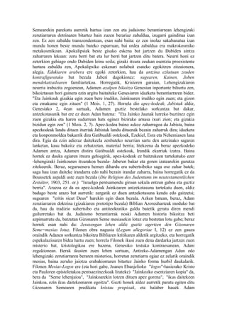 Semearekin parekatu aurretik hartua izan zen eta judaismo berantiarrean lehengizaki
zerutiarraren dotrinaren bitartez hain zuzen berariaz zabaldua, izugarri gainditua izan
zen. Ez zen zabaldu transzendentean, esan nahi baita: ez zen inolaz sakabanatua izan
mundu honen beste mundu bateko esparruan, bai ordea zabaldua era makrokosmiko
metakosmikoan. Apokalipsiak beste gisako eskena bat jartzen du Dabiden aintza
zaharraren lekuan: zeru berri bat eta lur berri bat jartzen ditu batera. Neurri honi ez
zetorkion gehiago ondo Dabiden leinu soila; gizaki itxura zeukan esentzia preexistente
hartara zabaldu zen, Apokalipsiko eskenari nolabait esateko egokitzen zitzaionera,
alegia. Edukiaren arabera ere egoki zetorkion, hau da antzina ezkutuan zeuden
kontrafiguretako bat bezala Jaberi dagokionez: sugearen, Kainen, Joben
mendekatzailearen familiartekoa. Horregatik, Kristoren garaian, Lehengizakiaren
neurria irabazita zegoenean, Adamen azalpen bikoitza Genesian inportante bihurtu zen,
bikoiztasun hori gainera ezin argitu baitaiteke Genesiaren idazketa berantiarraren bidez.
"Eta Jainkoak gizakia egin zuen bere irudiko, Jainkoaren irudiko egin zuen; eta gizon
eta emakume egin zituen" (1 Mois. 1, 27). Horrela dio apez-kodeak; Jabistak aldiz,
Genesiako 2, 4ean sartuak, Adamen guztiz bestelako sorkuntza bat dakar,
antzekotasunik bat ere ez duen Adan batena: "Eta Jainko Jaunak lurreko buztinez egin
zuen gizakia eta haren sudurrean hats eginez bizirako arnasa ixuri zion; eta gizakia
bizidun egin zen" (1 Mois. 2, 7). Apez-kodea baino askoz zaharragoa da Jabista, baina
apezkodeak landu dituen iturriak Jabistak landu dituenak bezain zaharrak dira; idazketa
eta konponmoldea bakarrik dira Gatibualdi ostekoak, Ezekiel, Esra eta Nehemiasen lana
dira. Egia da ezin adieraz daitekeela zenbateko neurrian sartu den antzinako sagaren
lanketan, kasu bakoitz eta zehatzetan, material berria; litekeena da beraz apezkodeko
Adamen antza, Adamen distira Gatibualdi ostekoak, Irandik ekarriak izatea. Baina
horrek ez dauka egiaren itxura gehiegirik, apez-kodeak ez baitzukeen tartekatuko ezer
-lehengizaki Jainkoaren itxurakoa bezala- Jaberen bakar eta goren izatearekin gurutza
zitekeenik. Beraz, seguruenera hemen dihardu era subertsiboko saga oso zahar batek;
saga hau izan daiteke irandarra edo nahi bezain irandar zaharra, baina horregatik ez da
Boussetek aspaldi uste zuen bezala (Die Religion des Judentums im neutestamentlichen
Zeitalter, 1903, 251. or.) "Israelgo pentsamendu giroan sekula entzun gabea eta guztiz
berria". Arazoa ez da ea apez-kodeak Jainkoaren antzekotasuna tartekatu duen, aldiz
badago beste arazo bat aurretik: zergatik ez duen antzekotasuna kendu edo gaitzetsi;
sugearen "eritis sicut Deus" harekin egin duen bezala. Azken batean, beraz, Adam
zerutiarraren doktrina (gizakiaren prototipo bezala) Biblian Azoreuharteak moduko bat
da, hau da tradizio subertsibo eta antiteokratiko galdu batetik geratu diren mendi
gailurretako bat da. Judaismo berantiarrak noski Adamen historia bikoitza beti
azpimarratu du, batzutan Gizonaren Seme mesiasekin lotuz eta bestetan lotu gabe; beraz
horrek esan nahi du: Jesusengan lehen aldiz guztiz agertzen den Gizonaren
Seme=mesias lotuz. Filonen obra nagusia (Legum allegoriae I, 12) ez zen gauza
oraindik Adanen sorkuntza bikoitza Bibliaren kritikaren aldetik argitzeko, eta horregatik
espekulazioaren bidea hartu zuen; horrela Filonek ikusi zuen dena dardarka jartzen zuen
misterio bat, kristologikoa ere bazena, Genesiko testuko kontraesanean, Adani
zegokionean. Berak ikusten zuen lehen sortuan, Antzeko-Adamengan Adan edo
lehengizaki zerutiarraren beraren misterioa, horretan zerutiarra egiaz ez zelarik oraindik
mesias, baina zeruko jaiotza erabakiorraren bitartez Jainko forma hurbil daukalarik.
Filonen Mesias-Logos ere (eta hori gabe, Joanen Ebanjelioko "logos"-hasierako Kristo
eta Pauloren epistoletakoa pentsaezinezkoak lirateke) "Jainkozko esentziaren kopia" da,
bera da "Seme lehenjaioa", "Jainkoarekin lotzen dituen apez gorena", "ikus daitekeen
Jainkoa, ezin ikus daitekeenaren egoitza". Guzti honek aldez aurretik paratu egiten ditu
Gizonaren Semearen predikatu kristau propioak, eta halaber hauek Adam
 
