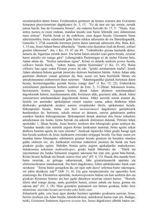 zerutiarrarekin duten lotura. Ezinbestekoa gertatzen da hemen sinesten den Gizonaren
Semearen preexistentziari dagokionez Jn. 3, 13: "Ez da inor ere igo zerura, zerutik
jaitsia baizik, hau da Gizonaren Semea", eta ondoren bereziki Jn. 17, 5: "Orain, Aita,
aintza nazazu ni zeure ondoan, mundua mundu izan baino lehendik zure aldamenean
nuen aintzaz". Paulok berak ez du erabiltzen, esan dugun bezala, Gizonaren Seme
adierazmoldea, baina zalantzarik gabe haren edukia adierazten du eta Danielengandik,
Genesiko 1, 27tik esamolde horretara jotzen duten zantzuak adierazten ditu. Hala, Kol.
1, 15.ean, Jesus-Adami buruz diharduela: "Jainko ezin-ikusiaren irudi da Kristo, sorkari
guztien lehenseme". Are 1 Ko. 15, 47 eta 49: "Lehenbiziko gizona hautsetik denez,
lurtarra da; bigarrena zerutik dator. Eta lurtar haren antzeko izan garen bezala, zerutiar
haren antzeko ere izango gara". Lehengizakia Paulorengan ez da inolaz Filonen bera,
Adam ahula da, "bizitza naturalean egina", Kristo ez delarik azaltzen protos bezala,
eskhatos bezala baizik, "azken Adam, izpiritu biziemalea" (1 Ko. 15, 45). Baina
eskhatos hau egiaz ordea Filonen protos da edo "gizaki zerutiarraren irudia"; honek
Adam ahularen bekatu guztiak jatorrizko distirara bueltatzen baititu. Azken Adam alde
guztietan ahularen ostean geratzen da, hain zuzen ere hura buztinetik libratu eta
antzekotasunean eraberritzen duen neurrian: "Adamengandiko guztiek heriotzea duten
bezala, Kristorengandiko guztiek bizitza izango dute" (1 Ko. 15, 22). Eraberriketa
sortzailearen parekotasun berbera azaltzen da Erm. 5, 11-20ean: bekatuaren kontra,
heriotzearen kontra, legearen kontra, denak Adam ahularen antolamenduari
dagozkionak baitira; zuzentasunaren alde, bizitzaren alde, graziaren alde, denak Adam
zerutiarraren antolamenduari dagozkionak baitira. Aldez aurretik ontzat ematen da,
bestela ere antzinako apokalipsian oinarri ematen zuena, azken denboran lehen
denborako gertakariak atzekoz aurrera errepikatuko direla, apokatastasi bezala,
birkonpontze bezala, baina -eta hori mesianismoari dagokionez garrantziarik
handienekoa da- berriaren, sekula entzun ez denaren, entzun gabekoaren pathos
iraunkor batekin birkonpontzean. Birkonpontze honek ekartzen ditu beraz zehazkiro
antzekotasun eta Jainko forma berriak eta azkenik distiratzen dutenak. Petriren lehen
epistolako 1. 20ean bezala, Jesus berriro itzultzen den lehengizaki gisan azaltzen da,
"mundua mundu izan aurretik zegoen Kristo Jainkoaren asmotan, baina agertu azken
denbora hauetan agertu da zuen onerako". Jainkoak tajuturiko lehen gizaki haragi egin
hau bezala azaltzen da Jesus Jainkoaren erreinuko erregegai bezala. Eta hain zuzen ere
mundua baino lehenagoko substantzia gizatiar bezala geratzen da bereekin mundua
galdu ondoren ere, are Jainkoaren erreinua ondaretzat jasotzen du berak eta hura
gizakien gisako egiten. Dabiden Semea jarria zegoen apokalipsiko makrokosmo-
metakosmoa azkenean makranthropos, gizaki handi bihurtuko da: "Harik eta
sinesmenean eta Jainko Semearen ezagutze sakonean bat izan arte, gizon bete-beteak,
Kristo bezain helduak eta beteak izatera iritsi arte" (Ef. 4, 13). Hauek dira mundu berri
baten neurriak, ez gehiago zaharrarenak, Jabe gizatiartasunetik apartatu eta
ulertezinezkoaren munduarenak. Eta horri dagokionez, Joben adiskideetako batek esan
zezakeen: "Zerua baino goragokoa da, zer egin nahi duzu? infernua baino sakonagoa,
zer jakin dezakezu zuk?" (Job 11, 8). Eta giza mespreziatzaile eta agnostiko honi
erantzungo dio Efesotarren epistolak, makantroposaren fedean eta han azaltzen den eta
gizakiari Kristoren bitartez eta hari egoki datorkion neurrian oinarri hartuz: "Horrela
ulertu ahal izango duzue, santu guztiekin batera, zeinen zabala eta luzea, gorena eta
sakona den" (Ef. 3, 18). Hain gorenkiro pentsatzen zen hemen gizakiaz, hobe: bere
misterioaz: atzeraka bezala aurreraka asko balio zuen.
Zalantzarik gabe, ezin lasai egon daiteke buztinez egindako gizakiaren aurrean. Jesus,
berriro itzultzen zen Adan bezala, lehenbizikotzat, antzekotzat hartua izan zen. Badago,
noski, Gizonaren Semearen bigarren arrasto bat, Jesusi dagokionez albotik badoa ere.
 