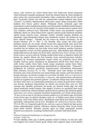 aharia, Adan Kadmon da, elohim horiek berriz dira Sephirotak, barruti kategoriak
Adam Kadmonen munduko gorputzean. Guzti hau fantasia hutsa da, baina harrigarriro
sakon jotzen ditu ezereztasunaren buztinezko Adam, ortodoxiako Jabe eta bere gizaki
harra. Ez-gizatiar, hemen esan nahi du: arakaezinezko moduan bakarrik dago atzean
"Ainsoph", ez-zerbaita, bakartasunaren lehen-ezerez santua, hango iluntasunean Adam
Kadmon bere buruaz galtzen delarik. Maileguak bezala zerikusiak ugari dira
emantzipazio sistema neoplatonikoarekiko eta Genesiarekiko (Kabbala handik baitator),
baina garrantzizkoa zera da: bereziki hurbil daudela era horretan berriro azaltzen diren
ofita radikalen anthropos-logos doktrinatik (Adam esnatu zuen paradisuko sugearen
aldekoak). Hauek ere azken batean beren sugearen izpiritua gizaki handiaren munduko
izpiritu bezala aurkeztu zuten, zehatzago esateko: munduko paradisu debekatu eta
ezkutatuko. Suge-lehengizakia beraien ustez paradisuko ozeanoa edo Jordana da, hari
buruz idatzirik baitago: "Edendik ibai bat sortzen da, baratza ureztatzeko, eta lau
besotan banatzen zen" (1. Mos. 2, 10). Bestalde, ibaia sortzen den Eden gizaki
handiaren garuna da, eta zeruko esferak bezala larru inguratzaileak jazki gisan bere
biran dituelarik. Fantasiakeria handia hemen ere noski, baina berriro ere gizakiaren
itxuraketa bat eta halakoa non bera baita zorion lurrik handiena, paradisu zerutiarra,
aitaren jargoitik urrunduz eta lehen gizakiari gaineratuz. Adam Kadmon egiaz Jainkoagan
atseden duen kosmoa da, baina ezer baino lehen, azkenik kosmo honen oraingo eon hau
kendu ondoren geratzen dena da. Oraingo mundu honek berari ez dagokion esparru bat
hartzen du; egiazko bihurtu den bere benetako itxura makanthroposarena (arkaiko-
mesianiko) da. Itxaropen pentsamendu izugarri honek ere, gizakiaren itxura duena
bestalde, Kabbala guztia zeharkatzen du garaipenaren dotrina berri baten bidez, ez
soilik bizitza ondoko baten bidez, baizik areago munduaren ondoko baten bidez,
berpizte gnostikoari edozein denboratan apokaliptikoki lot dakiokeelarik. "Hasieratik",
predikatzen du Valentino gnostikorik esanguratsuenak (Alexandriako Klementeren
bidez helarazia, Stromata IV, 13, 89), "hasieratik zarete zuek hilezkor eta betiko
bizitzaren seme zarete eta heriotza zuen artean banatu nahi zenuten, zuek hura honda eta
desegin dezazuen, eta heriotza zuengan eta zuen bidez hil dadin. Izan ere zuek kosmoa
desegiten baduzue, baina zuek desegiten ez bazarete, zuek agintzen duzue sorkuntzaren
gainean eta iragankor den guztiaren gainean". Ez bakarrik oraingo lurra, baita sorkuntza
eta haren ordez etorri zen iraunarazpen printzipioa ere sortzen da guzti honen ondoren
zeru berrian, gizakiaren hipostasiaren lur berrian (eta bestela beste inon ez). Beti
urrunago ihes egindako gorentasun bat bezala, are ahaztura bezala dago aita irudi
zaharra gizakiaren mistika honetan. Hari dagokio A-teismo oro gainditzen duen otoitz
ederren, iraunkorrena, Ebaren Ebanjelio apokrifo batean aurkitzen den Jainkorik gabeko
otoitz hura, unio mystica gizatiarra Gizonaren Semearekiko unio bezala jartzen duena:
"Ni naiz zu eta zu zara ni, eta edozein lekutan zaudela ere ni ere hantxe nago eta bizidun
orotan ereina nago, eta edozein lekutakoa zarela ere, ni bilduko nauzu; baina ni biltzen
nauzunean, zeure burua biltzen duzu". Konfidantza mota bikain hau Ebaren Ebanjelio
aprokrifoko sententzietako bat da (Cfr. Wendland, Die hellenistisch-römische Kultur,
1912, II, 298. or); Aitagurerik gabe bizi da, anthropos-agnostos batekin bat dator guztiz,
hemen sakabanaketaren ondoren, bilketaren ondoren funtsezko bakar bezala horrek
geratu behar duelarik. Identitate gurariak egiten du erlijio mugimendu honetan
makanthroposa presente -ez gehiago mundu bezala- erreinuko irudi bezala baizik.
29
Gizonaren Semearen handitasuna ere desagertzen da;
erreinua "txikia" da
Ni hain zabaldua ordea egin al daiteke presente inolaz? Gizakiari, are bizi den izaki
orori dagokio bere neurria, horrela gaude ohituta, hala ezagutzen dugu, bizirik gabeko
 