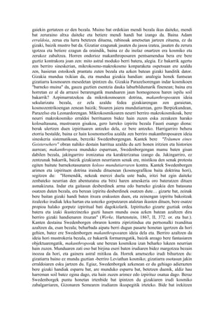 gaiekin gertatzen ez den bezala. Muino bat ordokian mendi bezala ikus daiteke, mendi
bat zeruraino altxa daiteke eta betiere mendi handi bat izango da. Baina Adam
erraldoia, zerua eta lurra betetzen dituena, rabinoak ametsetan jartzen zituena, ez da
gizaki, baizik mustro bat da. Gizatiar ezagunak jasaten du jasoa izatea, jasaten du zerura
igotzea eta betiere ezagun da oraindik, baina ez du inolaz onartzen era kosmiko eta
zerukoz zabaltzea. Horren ondorioz makanthroposaren pentsamendua bera ere bere
guztiz kontrakora joan zen: mito astral moduko berri batera, alegia. Ez bakarrik agertu
zen berriro sineskerian, mikrokosmo-makrokosmo konparaketa ospetsuan ere azaldu
zen, hasieran estoikoek prantatu zuten bezala eta azken batean gizaki handitik dator.
Gizakia mundua txikian da, eta mundua gizakia handian: analogia honek funtsean
gizatiarra kosmoaren mesedetan ipintzen du. Gizakia Parazelsorengan indar kosmikoen
"barneko muina" da, gauza guztien esentzia dauka laburbildumarik finenean; baina era
horretan ez al da arrazoi berarengatik munduaren jaun homogeneoa haren ispilu soil
bakarrik? Azpimarratzekoa da mikrokosmoaren dotrina, makanthroposaren ideia
sekularizatu bezala, ez zela azaldu fedea gizakiarengan zen garaietan,
kosmozentrikoengan zenean baizik; Stoaren jaiera mundutiarrean, gero Berpizkundean,
Parazelso eta Leonardorengan. Mikrokosmikoaren neurri berriro makrokosmikoak, bere
neurri makrokosmiko erraldoi berrituaren bidez hain zuzen eska zezakeen harako
kolosaltasuna, mustroaren gisakoa, gero lurreko izpiritu bezala Fausti esango diona:
berak ulertzen duen izpirituaren antzeko dela, ez bere antzeko. Harrigarriro behera
etorria bestalde, baina ez hain kosmomorfoa azaldu zen berriro makanthroposaren ideia
sineskeria sistematikoan, bereziki Swedenborgengan. Kantek bere "Träumen eines
Geistersehers" obran nahiko destain harritua azaldu du azti honen iritzien eta historien
aurrean; makanthroposa munduko esparruan, Swedenborgengan mamu baten gisan
dabilen bezala, jakingarriro ironizatua eta karakterizatua izango da. Jakingarriro, ez
zentzunak bakarrik, baizik gizakiaren neurriaren senak ere, mistikoa den senak protesta
egiten baitute barnekotasunaren koloso mundutiarraren kontra. Kantek Swedenborgen
arimen eta izpirituen dotrina iraindu dituenean (kosmografikoa baita doktrina hori),
segitzen du: "Hemendik, nekeak merezi duela uste badu, iritzi bat egin daiteke
zenbateko neurrian den abenturatsu eta bitxi haren ameskeria oro bateratzen dituen
asmakizuna. Indar eta gaitasun desberdinek arma edo barneko gizakia den batasuna
osatzen duten bezala, era berean izpiritu desberdinek osatzen dute… gizarte bat, zeinak
bere baitan gizaki handi baten itxura erakusten duen, eta zeinengan izpiritu bakoitzak
itzalezko irudiak leku hartan eta ustezko gorputzaren ataletan ikusten dituen, bere osatze
propioa halako gorputz izpiritual bati dagokiolarik. Izpirituzko gizarte guztiak ordea
batera eta izaki ikustezinezko guzti hauen mundu osoa azken batean azaltzen dira
berriro gizaki handienaren itxuran" (Werke, Hartenstein, 1867, II, 372. or. eta hur.).
Kanten destaina Swedenborgen obraren kontra zipriztindua eta pertsonalki txunditua
azaltzen da, esan bezala; beharbada aipatu berri dugun pasarte honetan igertzen da hori
gehien, batez ere Swedenborgen makanthroposaren ideia dela eta. Berriro azaltzen da
ideia hori mustrokeria bezala, ez bakarrik formarengatik, baizik areago bere fantasiaren
objektuarengatik, makanthroposak une berean kosmikoa izan beharko lukeen neurrian
hain zuzen. Munduaren zati oso bat birjina eseri baten irudiaren bidez margotzea bezain
inozoa da hori, eta gainera astral mitikoa da. Horrek ametsezko irudi bihurtzen du:
gizatiarra baino ez mundu guztian -berriro Leviathan kosmiko; gizatiarra osotasun jakin
erraldoiaren esku jartzen du. Egiaz, Swedenborgek azkenean ez du gehiago adierazten
bere gizaki handiak esparru bat, are munduko esparru bat, betetzen duenik, aldiz hau
harreman soil batez egina dago, eta hain zuzen arimez edo izpirituz osatua dago. Beraz
Swedenborgek puntu honetan irtenbide bat ipintzen du gizakiaren irudi kosmiko
zabalgarriaren, Gizonaren Semearen irudiaren ikuspegitik irteteko. Bide bat irekitzen
 