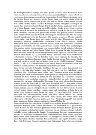 du, kosmografiarekiko analogia oro arren, gizarte soilaren Adam Kadmonean beste
baten, munduaren ondorengo makanthroposaren gogorapen bat ere: Corpus Christi eta
erreinuaren ideiaren gogorapena, alegia. Honentzat ez du balio Kanten destainak, eta ez
du haraino luzatu ere luzatzen; gizaki handi baten eta azken batean gizakirik
handienaren itxuran azaltzen den gizarte hau izan ere Kanten etikan berriro itzultzen
baita zantzu mistiko bezala. Gizartea Kantengan mundu inteligibleko hiritargoa da,
gizakia bere izaera moralagatik hango delarik: eta hark berak, gizadiaren lotura moral
eta erlijioso bezala, gizaki itxura inteligiblea dauka. Gisako azken loturaren utopia
bezala bakarrik eskatzen du makanthropos irudiaren itxurak berriro seriotan hartua
dadin, ameskeria izun eta geza guztien eta analogia huts guztien gainetik. Itxuraren
irudia hemen helburu irudi da; Adam Kadmonen gisan benetan seriotan Alfa eta Omega
bakarrik iradokitzen ziren, eta hasierako Alfa gainera, amaierako Omega sorkuntza
guztian zehar xede bezala jarria gera zedin besterik gabe. Makanthropos burua da
munduaren amaieran, etorkizuneko erreinuaren itxura. Zentzu honetan, halako
ikuskizunak zeukan humanismo erraldoiak arrazoiz iraun zuen espekulazio kristauean,
gehiago kosmozentriko ez baizik gizakiarekiko fedezko zelarik. Hala Baaderrengan:
"atal guztien izpiritu itxura-emaleak bere zentrua daukan buruak gutariko bakoitzari
(Pauloren arabera) atal bakan bezala bidali digun izpiritua da idea itxura-emalea,
horretarako atal bakoitzak buruaren eta gainerako atalen laguntzaz eratu eta hazi behar
duelarik. Izan ere (Ef. 4, 13) Jainkoaren Semea Gizonaren Seme bezala etorkizunean
sorkuntzaren osotasuna bete eta horrekin batera izaten segituko du bakarrik, bere
gizatasunaren handitasun betearen garaia beteko denean, hau da, bere gorputz handia
bere atal guztiekin burutik beteko denean, hura guztiz zabalduko denean" (Baader,
Werke, IV, 352. or.). Gizonaren Semea ez da bihurtu mundua bezain handi, baizik bere
benetako "barneko mamia" edo beharrezko den Bata bezain handi.
Baina horrek esan nahi du bestelako handitasun bareago bat sortzen dela. Jesusek haur
bezala ez du leku asko hartzen, baina hala eta guztiz ere bere fededunak erabat
gainditzen ditu. Hurbiltasun saldu gabea, non Gizonaren semea soma daitekeen,
trumoirik gabe dator. Hemen hesparru neurtu gabeak ez dira gehiago neurtezinezkoak,
erreinuak ez dauka barruan ez Behemoth ezta Leviathan ere. Gizonaren Semearen
agintaritzaren pean pentsatua, amaierako makanthropikoa ez dator lehian oraingo
munduarekin eta haren zabaltzearekin. Gizonaren Seme guztiz ulertua hurbiltasunaren
neurrian geratu zen; horregatik eta hain zuzen horregatik noski ez zen geratu oraingo
gizakiaren neurri emanean oraingo mundu honen barruan. Horrek bereizten ditu azken
batean grekoen Jainkoen antropomorfizazio ustezkoa eta Itun Berriko Jainko Gizona.
Grekoek azken batean emandako gizakia, haren irudi naturalaren arabera, hartu eta
numen gizon eginaren esparru bezala jarri zuten. Ez zuten hartu gizaki emana bere
adierazpen beti traszenditzailean, baizik giza abere bikain moduko bat, ederra,
azkenekoa eta moral gaindikoa jarri zuten Jainko bezala. Eta horrela abere irudi
erlijiosoaren antzinako misterioa galdu egin zen, "naturaltasunagatik" hain zuzen;
itxura numinosoa daukan jainkoen irudi greko bakarra Medusa da.
Jesusen irudi zahar bera -artzain on bezala Orfeoren arabera, Kristo bizardun bezala era
gazteagoan kopiatua agian Fidiasen Zeus bezala- era naturalekoa da, ez gizatiarrekoa
Corpus Christi eta bere buruaren pentsamenduaren zentzuan. Eraketa gizatiar hau,
beraz, ez zegoen pentsatua lehengizaki mistikoan, eta are gutxiago, gutxiago badaiteke
oraindik, koloso makrokosmiko bezala. Ezezaguntasuna bera da, ezezaguntasunaren
markoa, era erlijiosoko antropomorfismo klasiko-klasizistari falta zaiona; Anthropos
Agnostosaren neurri ireki edukia falta zaio. Eta horregatik Gizonaren Semea eta haren
azken hesparrua zehazkiro neurtzen duen pentsamolde oro esparru honetatik kanpo
dago. Hala Gizonaren Semearen pentsamoldea Hegelengan; hala, batez ere gizatiarra,
 