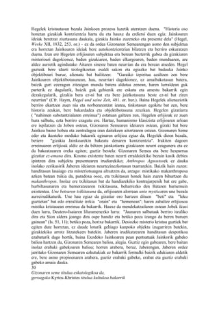 Hegelek kristautasun bezala Jainkoen prozesu luzetik ateratzen duena. "Historia oso
honetan gizakiak kontzientzia hartu du eta hauxe da erdietsi duen egia: Jainkoaren
ideiak beretzat ziurtasuna daukala, gizakia Jainko zuzeneko eta presente dela" (Hegel,
Werke XII, 1832, 253. or.) - ez da ordea Gizonaren Semearengan asmo den subjektua
era horretan Jainkoaren ideiak bere autokontzientzian bilatzen eta berriro eskuratzen
duena. Izan ere Hegelen erlijioaren subjektua era berean bazterrik gabea da gizakiaren
misterioari dagokionez, baden gizakiaren, baden elkargoaren, baden munduaren, are
aldez aurretik agindutako Aitaren sineste baten neurrian du era berean atseden. Hegel
gazteak bere idazti teologikoetan esaldi sakon eta egiazko bat badauka Jainko
objektiboari buruz, alienatu bat bailitzen: "Garaiko izpiritua azaltzen zen bere
Jainkoaren objektibotasunean, hau, neurriari dagokionez, ez amaibakotasun batera,
baizik guri ezezagun zitzaigun mundu batera aldatua zenean, haren lurraldean guk
parterik ez dugularik, baizik guk gehienik ere eskatu eta amestu bakarrik egin
dezakegularik, gizakia bera ez-ni bat eta bere jainkotasuna beste ez-ni bat ziren
neurrian" (Cfr. Haym, Hegel und seine Zeit, 481. or. hur.). Baina Hegelek alienaziotik
berriro ekartzen zuen nia eta norberarentzat izatea, tinkotasun egokitu bat zen, bere
historia zeukan, bere bakardadea eta objektibotasuna zeuzkan. Hegelen gizatiarra
( "nahimen substantzialaren erreinua") estatuan galtzen zen, Hegelen erlijioak ez zuen
hura salbatu, ezta berriro ezagutu ere. Hartaz, humanismo klasizista erlijioaren arloan
ere ispilatzen da Joben ostean, Gizonaren Semearen ideiaren ostean, gizaki bat bere
Jainkoa baino hobea eta zentralagoa izan daitekeen aitortzaren ostean. Gizonaren Seme
eder eta ikusteko moduko bakarrik eginaren erlijioa egiaz da, Hegelek dioen bezala,
betiere     "gizakia Jainkoarekin bakeatu denaren kontzientzia". Irakiten dagoen
erreinuaren erlijioak aldiz ez du biltzen jainkotiarra gizakiaren neurri ezagunera eta ez
du bakeatzearen oreka egiten; guztiz bestela: Gizonaren Semea eta bere hesparrua
gizatiar ez-emana dira. Kosmo existente baten neurri erraldoiekiko bezain kasik debies
ipintzen dira subjektu presentearen irudiarekiko; Anthropos Agnostosek ez dauka
inolako zerikusirik Jaberen ideiaren neurtezinezkotasun txarrarekin. Baizik hain zuzen:
handitasun lasaiago eta misteriotsuagoa altxatzen da, areago: mistikako makanthroposa
azken batean txikia da, paradoxa osoz, eta txikitasun honek hain zuzen bihurtzen du
makanthropos. Inolaz ere txikitasun bat da handiarekiko kontrajarpenik bat ere gabe,
hurbiltasunaren eta barneratzearen txikitasuna, beharrezko den Bataren barnemuin
existentea. Une betearen txikitasuna da, erlijioaren alorrean unio mysticaren une bezala
aurreirudikaturik. Une hau egiaz da gizatiar oro hartzen dituen "beti" eta "leku
guztietan" bat edo errealitate irekia "orain" eta "hemenean"; haren zabaltze erlijiosoa
mistika kristauean erreinua da bakarrik. Hauxe da mendekatzailaren ostean Jobek ikusi
duen lurra, Deutero-Isaiaren liluramenezko lurra: "Jaunaren salbatuak berriro itzuliko
dira eta Sion aldera joango dira ospe handiz eta betiko poza izango da beren buruen
gainean" (Is. 51, 11); betiko poza, horixe bakarrik. Desiozko misterio kristau guztiek bat
egiten dute horretan, ez daude loturik gehiago kanpoko objektu izugarriren batekin,
gizakiekiko arrotz litzatekeen batekin. Jaberen irudikatzearen handitasun despotikoa
ezabaturik dago hortik, baina Exodoko Jainkoaren pean pentsatuak Jainkorik gabeko
balioa hartzen du, Gizonaren Semearen balioa, alegia. Guztiz egin gabearen, bere baitan
inolaz erabaki gabekoaren balioa; horren arabera, beraz, Jaberengan, Jaberen ordez
jarritako Gizonaren Semearen ezkutukiak ez bakarrik formalki baizik edukiaren aldetik
ere, bere asmo propioenaren arabera, guztiz erabaki gabeko, erabat eta guztiz erabaki
gabeko amaia dauka.
30
Gizonaren seme titulua eskatologikoa da,
geroagoko Kyrios-Khristos titulua kultukoa bakarrik
 