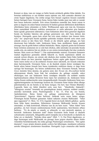 Komeni ez dena, izan ere izango ez balitz bezain arriskurik gabeko bihur daiteke. Era
horretan erabilerraza ez zen hainbat esaera azpiratu zen, hala esaterako aberatsei eta
orratz begiari dagokiena. Eta orobat areago bere buruari zegokion Jesusen esamolde
betiere harrigarri hura: Gizonaren Seme, horren bidez inolako jaun izan nahi ez zuenak
bere burua aurkezten zuelarik. Zein erraza litzatekeen esamolde hau, haren ostean in
petto ez dagoen eta azken batean arameeraz bi hanken gainean dabilenaren deskribaketa
alferrikakoa baino ezkutatuko ez balitz. Wellhausenek egiaz uste izan du, Gizonaren
Seme esamoldeak hizkuntz erabilera aramearrean ez zuela adierazten giza banakoa
baino (gizaki generoaren alderantziz). Gure hizkuntzan abere hitza generoari dagokion
bezala eta haietako bakoitza edo gehiago generoaren zati, abel buru deitzen den
bezalaxe. Horregatik, gauza hain arrunt bat ezin omen zitekeen izan Jesusen titulu;
uiJo;" tou` ajnqrwvpou bezala egindako grekerako itzulpen okerrak sortu omen zuen
azkenik erosoa ez den lilura hori. Honek ez die lehiarik egiten gehiago, era hain
deserosoan bere kabuzko izaki, Jainkoaren Seme, Jaun, predikatuei, hauek guztiak
errazago, hau da goitik behera sailkatu baitaitezke. Baina, argiturik geratu da Gizonaren
Seme terminoa arameeran ere ez zela hain ohizkoa, aldiz antzinako eta poesiako bezala
azaldu zela, eta ondorioz bat ere ohizko ez zen zentzu terminologiko bat ekar zezakeela
barruan. Hain zuzen ere Daniel 7, 13an azpimarratutako zentzua, Gizonaren Semearen
irudiari dagokionez gramatika aldetik bakarrik ez, baizik espekulazio aldetik ere
arazoak sortzen dituena; eta entzute edo idazketa oker moduko baten bidez hainbeste
ondorio dituen eta bere jatorriari dagokionez betiere argitu gabe dagoen Gizonaren
Seme izaera inolaz ere ez da ezabatzen Jesusen arazo sakonetik, are Jesusek erakusten
duen harrotasunetik. Gizonaren Seme, ez da ikasleek ematen dioten izendapen bat,
baizik azken batean Jesusek bere burua izendatzeko erabiltzen duena; ez dago beste
sarriago bat berarengan. Eta betiere erabakiorrena dena: Gizonaren Semeak, barruan
Gizon muineko hitza darama, eta gainera asmo den Novum eta Absconditum horiek
adierazpenean dituela, beste bide bat seinalatzen du, gehiago oraindik: askoz
ohizkoagoa izan zen Jainkoaren Seme izendapen dinastiko eta nolabait esateko
legitimatzailearen aldean Kristoren beste topos bat seinalatzen du. Jainkoaren Seme
titulua Zeusen zenbaezinezko seme morganatikoetatik Alexandro Jainkoaren Seme neo-
egiptiarrarenganaino eta harantzago luzatzen da; Gizonaren Seme titulua lehen elkargo
palestinarrekoa da eta bestela ez da beste inongoa. Eta hori, hasi Filonen Bitarteko-
Logosetik, batez ere Jabek lehenbizi sortu zuen bere "lehenbiziko Adametik",
"lehengizon zerutiar" honetatik era genealogikoan itsatsia zetorren, nolabait esateko,
atzerriko korronteak arren; Paulorenganaino 1 Ko. 15, 47an eta, oso bestela,
Apokalipsiraino. Baina hemen ere gehiago azpimarratzen da lehengizon
"preexistentea", bigarren Adam bailitzen, Jainkoak sortu zuena baino; areago,
Filonengan bezala Pauloren gutunetan Adami nahasten zitzaion Melkisedek "lehen
apez nagusiaren" (1. Mois. 14, 18 h.) legenda berezi eta kasik Jaberik gabekoa - guztia
beste hildo baten mesedetan. Hebertarren Gutunean Melkisedek horrela Jesusen
aintzindari, ez bada kontrairudi, bihurtua izan da eta hain zuzen "lehen Adam" bera
gaindituz, eta hori Jesusen autoktonotasuna biziki azpimarratuz, bere-beraren arbaso
bailitzen: "Ez du aitarik, ez amarik, ez arbasorik; ez zaio jaiotzerik aipatzen, ez
heriotzik: Jainkoaren Semearen irudi" (baina Gizonaren Seme honek ez duelarik
sorkuntzazko semetzarik, Jabegandiko jatorri menpeko eta ez berezkorik ez duelarik eta
behar ere ez duelarik) "betirako dirau apaiz" (Heb. 7, 3). Eta Filoni dagokionez, ez
dago berarengan noski Melkisedek eta geroago Jesus gogora ekarriko dituen Jainko
Aitarekiko bestelakotasunik, bai ordea geroago Paulorengan sortzailearen, "hitz egiten
duenaren", Logos propio denaren gisako zatiketa bat Jaberengan, munduaren sorkuntza
aurreko lehengizon zerutiarraren mesedetan. Horregatik Logos ernarazlea alde batetik
 