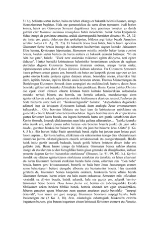 31 h.), beldurra sortuz inolaz, baita ere lehen elkargo ez bakarrik helenistikoaren, areago
bizantziarraren begietan. Hala ere garrantzizkoa da sartu diren tronuaren irudi horien
kontra, haiek ere Gizonaren Semeari dagokionez bere goralmen horretan ez dutela
galtzen ezer Dominus maximus triumphans baten mesedetan, baizik haren konparazio
bidea izango da gutxienez artzaina, ardiak akerrengandik bereizten dituena (Mt. 25, 32)
eta batez ere, guztiz oldartzen den apokalipsian, bildotsa argi bakar bezala Jerusalem
zerutiar batean (Jn. Ag. 21, 23). Ez bakarrik Jesus Jaun batek, baizik haren aprioriak
Gizonaren Seme bezala iraungo du nabarmen hasiberritan dagoen kultuko Jainkoaren
Eliza batean, Kyriosaren hipostasian. Humanum mistiko, mistiko bakar baten a priori
bezala, harekin sartua baitzen eta haren arabera ez bakarrik erakutsi baitzuen: "Ni eta
Aita bat gara", baizik: "Zuek nere anaietako txikienari egiten diozuena, neri egiten
didazue". Hartaz bereziki kristautasun helenistiko berantiarrean azaltzen da segituan
etortzeko dagoen Gizonaren Semearen itxuraren ondoan, areago haren ordez,
inperadorearen antza duen Kyrios Khristos kultuan adoratua. Eta Gizonaren Semearen
itxura pobreen artean geratu zen, barnetik eta batez ere kanpotik gizona agertzen ez den
goiko ororen kontra protesta egiten dutenen artean, borondate oneko, elkarrekin bizi
diren, izpiritu beteko, izpiritu libreko anaia hereseen artean, Thomas Münzerrengan eta
Danielengan Gizonaren Semeak duen aurpegiari eta eraikitzaileek baztertu duten Jesus
benetako giltzarriari buruzko Allstedteko bere predikuan. Baina Kyrios Jainko Khristos
oso egoki etorri zitzaien elkarte kristaua beren kultuko heroearekiko soldaduzka
moduko zerbait bihurtu eta horrela, eta horrela azkenik, mundutiarrago ziren
agintariekiko eta azkenik agintaritza orokiko leialtasunera ekartzen zutenei, Pauloren eta
beste batzuren ustez hori ere "Jainkoarengandik" baitator. "Aspaldidanik dagoeneko
adierazi izan da kristauen Kyriosaren kultuak duen analogia Zesar erromatarraren
kultuarekin… Giro horretan bilakatu eta hazi izan da kristautasun antiokiarra eta
gainerako elkarte lehenkristau helenistikoetakoa. Inguru horretan eratu da erlijio kristau
gaztea Kristoren kultu bezala, eta inguru horretatik hartu zen guztia laburbiltzen duen
Kyrios formula, Jesusek elizkizunetan zuen leku gailena adierazteko… "Jainko izeneko
asko izanik ere, nahiz zeruan nahiz lurrean -eta benetan horrela jainko eta jaun asko
daude-, guretzat Jainkoa bat bakarra da: Aita; eta jaun bat bakarra: Jesu Kristo" (1 Ko.
8, 5 h.). Hitz horien bidez Paulo apostoluak berak zigilu bat jartzen zuen lotura guzti
hauen azpian… Kyriosen kultua, elizkizuna eta sakramentua izango dira lehenkristauen
oinarrizko jarrera eskatologikoaren etsairik arriskutsuenak eta esanguratsuenak. Baldin
haiek inoiz guztiz eraturik badaude, hauek goitik behera botatzen dituen indar oro
galduko dute. Baina hauxe izango da bilakaera: Gizonaren Semea nahiko ahaztua
izango da eta ulertzen ez den hieroglifiko baten gisan geratuko da ebanjelioetan, kultuan
presente dagoen Kyriosi baitatorkio etorkizuna" (Bousset, l.c. 91, 99, 103, h.). Kyriosi
inondik ere elizako agintaritzaren etorkizuna zetorkion eta datorkio, ez lehen elkarteari
eta haren Gizonaren Semeari etorkizun bezala balio ziona, oldartzen zen "Eon hobe"
bezala, harrez gero kristautasunari, besterik ez bada bere Jesus Jaunarengan eratzen
zaion behaztoparri betiere etengabe alboratu eta bazterturiko bezala. Hau ezarririk
geratzen da, Gizonaren Semea kanporatu ondoren, Jainkoaren Seme ofizial bezala
Gizonaren Semean, haren ordez: eta hain zuzen orduantxe, Semearen mito ofizialean
-oraindik ez Kyrios bezala, baizik azkenik, hala eta guztiz ere, azkenik berriro-
Gizonaren Seme bezala. Deus homo factus est, berriro ere Jaberengandiko Exodo
biblikoaren azken itzulera bibliko honek, horrela sinesten zen egun apokaliptikoa,
Jaberen garaipen eguna bihurtzen zuen egunen amaieran guztiz bestelako "aurpegi
desestali", hain zuzen ere gure aurpegi, Gizonaren Semearen aurpegi bezala, baita
Paulorengan ere (2 Ko. 3, 18). Item, eskatologia zaharragoak Jainkoaren etorrera
iragartzen bazuen, gisa berean iragartzen zituen kristauak Kristoren etorrera eta Parusia.
 