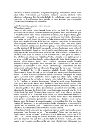 Hau inolaz da Bibliako azken hitz esanguratsuena gehiago antiteokratiko ez den baizik
azken batean ez-teokratiko den Gizonaren Semearen toposetik abiaturik. Haren
sakontasun hurbilena ez dator bat inolaz kultuko Kyrios behin eta berriro paganoarekin,
ezta inolaz ere Jesusi buruzko, haren gaineko eta haren kontrako gorteko teologiako
Pantokrator tiuluarekin (bizantziarrarekin).
31
Guztiz kristozentrikoa, Joanen 17.aren arabera,
 "Ebanjelioaren giltza"
Pobreei ez zien minik ematen beraiek bezain pobre zen batek hitz egin ziezaien.
Beraietako bat zen horrela, ez mesfidatu beharreko jaun bat. Baina bere burua non ipini
ez zekien Gizonaren Seme batekin ez zen etorri alderantziz, hau da goitik behera, galde
zezakeen ezer. Horregatik ere igo zen Jesusen oroitzapena beti kultuko ohitura gisan
Jaun izatera, eta hortik jaunari dagokiona, ez bakarrik etimologikoki, guri durundatzen
digun aintza moduko hartara. Hala batez ere laugarren ebanjelioan, berantiarrenean,
lehen elkargotik urrutienean. Ez zuen idatzi noski Joanek; egilea, hobe esan: egileak
Paulori entzunaren menpeko dira. Ezer baino gehiago "osaketa" asko etorri ziren, sarri
gnostiko goiztiarrak (2. kapitulutik aurrerarako mirarien kontakizun kasik axalekoek
erakusten duten bezala), bestela ere jatorriz nahiko espekulatiboa den testura. Hala ere
ebanjelioen kritika hemen hain zuzen Itun Zaharreko Bibliaren kritika ez bezalakoa da
nabarmen, hain zuzen ere erasketa askoak kontutan hartuz: huts egiten du (oraindik)
dena adostasunean jarriko duen "apez-kode" batek. Ebanjelio honen egileen giroan ez
zen eratu oraindik apezdun elizarik, kultuko elkarterako bidea hasita bazegoen ere,
haustura lehenkristauaren tentsio galtze eraginkor paulotarra mundu honekiko
nolabaiteko bakeari dagokionez hasia bazegoen ere. Azpimarratzekoa eta hala ere
harrigarria da horregatik: Kyrios titulua, lehenkristaugo helenistikoan era hain
erabakiorrean sartu zena, falta da edo guztiz desagertzen da, eta ez dira "morroiak"
baizik "adiskideak" Jn. 15, 14 h. pasartean solaskide direnak. Gehiago oraindik:
"Horren arabera, Joanen idaztiek ere sinesle hauek hain Jesusengandik hurbil eramaten
dituzte, "ze haiek handikiro -beharbada hemen Paulorekiko kortrajarpen bat badago
azpian- Kristoren morroi predikatua beraiei dagokienez ukatu egiten baitute eta
horregatik dirudienez Kyrios titulua ere baztertu egiten baitute" (Bousset, l.c. 155. or.).
Eta Jn. 17.ak batez ere aipatzen duen Jesusen "aintza" ere ez da jartzen dinastia gisan
guztiz goian sailkaturiko Kyrios baten, Jainkoaren Seme baten hurbilezintasun erabat
irentsi beharreko batean. Horren ordez laugarren ebanjelioak, beranduen egina bada ere,
ez bakarrik gorde du lehen elkarte palestinarreko Gizonaren Seme esamoldea, baizik
sakramentalki banatzen den Kristorekiko komunikazioarekin muinetik lotu du. Ez da
kultuko Jainko bat, baizik Gizonaren Semea expressis verbis bereei edan eta jan dezaten
ematen zaiena (6, 53). Ez Jainkoaren Seme tituluak bere pathos otzanarekin Jaberi Aita
bezala dagokionez, ez Kyriosen oihartzun eta zantzu posible hauek, bere Jainkoaren
Seme gabeko konformismo paradoxalez zerikusirik dute ebanjelio honek barruan
daraman muin harrigarriro kristozentrikoarekin, ez-teokratikoarekin. Eta ezer baino
gutxiago 17. kapituluarekin, sortzailearen despedidako mintzaldiaren heldutasunarekin;
kapitulu hau, ez arrazoirik, gabe "Ebanjeliorako giltza" deitu izan baita. Bera ere
hermetikoa da, bizibide kristauaren sortzaileak indartsu eskainia.
Ez hilez beraz, baizik adio esanez eta hori gainera inguruan gurutze gutxi duela. Jesusen
testamentua, bere horretan, ez da "ulertezinezkoa", baina hala eta guztiz ere
"ikasleentzako irakatsi ezkutuko" bezala aurkezten da (Käsemann, Jesu letzter Wille,
1966, 17. or.). Jesusek lehengizon ez-sortu bezala hitz egiten du hemen ere, Aitaz hitz
egiten du, ondorioz bera egin duen Aita izan behar ez duelarik: "Orain, Aita, aintza
nazazu ni zure ondoan, mundua mundu izan baino lehendik zure aldamenean nuen
 