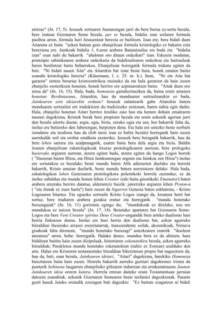 aintzaz" (Jn. 17, 5). Jesusek sortuaren Jaunarengan jarri du bere burua ez-sortu bezala,
bere izatean Gizonaren Seme bezala, per se bezala, bidalia izan soilaren formula
pasiboa arren, formula hori Jesusentzat berezia ez bailitzen. Izan ere, bera bidali duen
Aitarena ez baita "azken batean gure ebanjelioan formula kristologiko ez bakarra ezta
bereziena ere. Jainkoak bidalia 1, 6.aren arabera Bataiatzailea ere bada eta "bidalia
izan" esan nahi du bakarrik "ahalmen oro dituen ordezkari" izan. Edozein modutan,
printzipio rabinikoaren arabera ordezkaria da bidaltzailearen ordezkoa eta hartzaileak
haren berdintzat hartu beharrekoa. Ebanjelioan horregatik formula trukatu egiten da
beti: "Ni bidali nauen Aita" eta Aitarekin bat izate beste hura, honek ematen baitio
esanahi kristologiko berezia" (Käsemann, l. c. 25. or. h.). Item, "Ni eta Aita bat
gararen" zentzu berariaz kristozentrikoa muineko da eta hala geratzen da hain zuzen
ebanjelio esoterikoen honetan, honek berriro ere azpimarratzen baitu: "Aitak duen oro
nirea da" (Jn. 16, 15). Hala, bada, homousia gaindiezinezkoa da, baina orain amaiera
honetan: Berdintasuna, Aitarekin, hau da munduaren sortzailearekin ez bada,
Jainkoaren zein ideiarekin orduan? Jesusek zalantzarik gabe Aitarekin batera
munduaren sortzailea ere iradokitzen du tradiziozko zentzuan, haren nahia egin dadin.
Hala, ebanjelio honetan Aitari berriro itzuliko zaio han eta hemen dohain emalearen
tasunei dagokiona, Kristok berak bere propioen bezala eta orain azkenik agerian jarri
den bezala aitortu duena: argia, egia, bizia, zeruko ogia eta ura; hor bakarrik falta da,
inolaz ere betiereko den Jaberengan, berpizten dena. Eta hala ere ustezko beste norbaiti
izendatze eta teodizea hau da (Job inoiz izan ez balitz bezala) horregatik hain zuzen
aurrekalde soil eta orobat estalketa exoteriko, Jesusek bere beragatik bakarrik, hau da
bere lehen sarrera eta azalpenagatik, esaten baitu bera dela argia eta bizia. Baldin
Joanen ebanjelioan eskatologikoak itxuraz protologikoaren aurrean, bere prologoko
hasierako argiaren aurrean, atzera egiten badu, atzera egiten du hango Logos horrek
( "Hasieran bazen Hitza, eta Hitza Jainkoarengan zegoen eta Jainkoa zen Hitza") inolaz
ere sortutakoa ez bezalako beste mundu baten Alfa adierazten duelako eta horrela
bakarrik, Kristo amaian duelarik, beste mundu batera aurreratzen delako. Hala bada,
eskatologikoa lehen Genesiaren protologikora polemikoki horrela zuzenduz, ez da
inolaz zabaldua eta mundu honen lehen Creator (edo baita gnostikoki Emanator) baten
arabera atzeraka berriro datatua, alderantziz baizik: jatorrizko argiaren lehen Proton-a
( "eta ilunak ez zuen hartu") hain zuzen da bigarren Genesia baten eskhatona, - Kristo
Logosaren bitartez. Eta egiazko sortzaile Kristo Logos izango da, kreatura berri bat
sortuz, bere irudiaren arabera gizakia eratuz eta horregatik "mundu honetako
buruzagaiak" (Jn. 16, 11) gorrotatu egingo du; "mundukoak ez direlako, neu ere
mundukoa ez naizen bezala" (Jn. 17. 14). Benetako apartatze bat Gizonaren Seme-
Logos eta bere Veni Creator spiritus Deus Creator-engandik bien arteko dualismo hasi
berria finkatzen duena. Inolaz ere hasi berria den dualismo bat, azken agurreko
hitzaldian iheserako arrazoi eremitatarrak, transzendente soilak, akosmikoak, Nirnava
gisakoak falta direnean, "mundu honetako buruzagi" ustezkoaren izatetik "ikasleen
ateratzea" arren, hobe: horregatik. Halako denez, mundua bera ez da ahitzen, hara
bidaltzen baititu hain zuzen dizipuluak, historiaren eskenatokira bezala, azken agurreko
hitzaldiak; Parakletoa mundu honetako eskenatokian (nahiz ez Eonean) azalduko den
arte. Halaz ere Kristoren testamentuko hitzaldian bikoiztasun propio bat nagusitzen da,
hau da, beti, esan bezala, Jainkoaren ideiari, "Aitari" dagokiona, harekiko Homousia
baieztatzen baita hain zuzen. Horrela bakarrik aurreko guztiari dagokionez iristen da
punturik behinena laugarren ebanjelioko giltzaren indarrean eta arrakastatsuena Jaunen
Jainkoaren ideia ororen kontra. Horrela entzun daiteke orain Testamentuan jarraian
datozen esanahiak, azkenik Gizonaren Semearen beste teofaniei dagozkienak. Pasarte
guzti hauek Jainko oraindik ezezagun bati dagozkie: "Ez baitute ezagutzen ni bidali
 