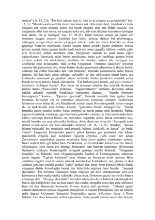 nauena" (Jn. 15, 21); "Eta hori egingo dute ez Aita ez ni ezagutu ez gaituztelako" (Jn.
16, 3); "Mundua sortu aurretik maite izan nauzu zuk. Aita zuzen hori, munduak ez zaitu
ezagutu; nik ordea ezagutu zaitut, eta hauek ezagutu dute zuk bidali nauzula. Eta
ezagutarazi diet zure izena, eta ezagutaraziko ere, zuk izan didazun maitasuna haiengan
izan dadin, eta ni haiengan" (Jn. 17, 24-26). Guzti honetan arazoa da juduei ere
orainarte ezagun zitzaien Exodoko izen baten deitura, deitura bat profetengan,
Jobengan, areago Eh’je ascher eh’je-gan adierazi nahi zen haren kontrako ez dena
(geroago Marzion manikeoak Joanen pasarte hauei jarraiki guztiz antitetiko bezala
jartzen zuena), baina jaunen Jainko irudi mota oro arren (ageriko idoloen irudirik gabe
ere) Kyrie-ren erdian aurkitzen zena. Dizipuluen aurrean ez zuen ukatu egiaz
agintaritzaren hipostasia zahar honen errealitatea, baina ezin hurbilago gertatu behar
zitzaien nekatu eta atsekabetuei, umiliatu eta minduei ordura arte ezezagun eta
ahobateko irudi kontrajarria. Hala orobat Aitagureak "zeruetan zaudenari" izenaren
santutze bat gaineratzen dio, inolaz betiko ohizko goralmena adierazten ez duena, baizik
aldaketa bat erabat bestelako den izen baterantz, benetako santutzearen indar bezala
gainera. Eta hau hain zuzen gehiago teokratiko ez den jainkotasun neurri batez, era
kristaueko ontasunak gu gizakion artean antzinako Jainko jeloskorra oraindik eredu
bezala ez baitu jartzen, baizik alderantziz: "Eta barkatu gure zorrak, guk gure zordunei
barkatzen dizkiegun bezala". Hau beraz da izenaren santutze bat, azkenik Kristoren
pareko denez Homousiaren zentzuan, "laguntzailearen" zentzuan, Kristoren azken
nahiak azkenik oraindik Parakletoa izendatzen duenez, - "mundu honetako
buruzagiaren" kontra-. "Egiaren izpirituak", Parusiak oraindik huts egiten duen
bitartean, Kristoren eta ez antzinako erlijioaren statuseko Jaunaren beldurraren
lekukotza eman behar du, eta Parakletoak esaten duena Kristorengandik hartua izango
du, ez teokraziatik ezta Zeruko Aitaren "graziazko tronu" maitagarritik. "Badut
hamaika gauza esateko oraino, baina oraingoz ez zarete gauza ondo jasotzeko. Baina,
egiaren Izpirituak, etortzean, egia beteraino gidatuko zaituzte; ez baita mintzatuko bere
kabuz, entzungo duenaz baizik, eta etortzekoa iragarriko dizue. Berak aintzatuko nau,
niretik hartuko eta zuei adieraziko baitizue. Aitak duen oro nerea da. Horregatik esan
dizuet niretik hartu eta zuei adieraziko dizuela" (Jn. 16, 12-15). Benetan, "Kristo
hilaren mintzaldi bat munduko eraikuntzatik behera, Jainkorik ez denaz" -ez bada,
"nirea". Laugarren Ebanjelioko pasarte giltza hauetan gai persiarrek edo lehen-
manitarrek eraginik izan zezaketen (egiaren izpiritua, Vohu mano zen azken
Zoroastroren zuzenbidea, egunen amaieran): hain zuzen egiaren izpirituaren sartzea,
haren arabera hitz egin behar baitu Parakletoak, ez da tartekatze faltsutzaile bat, baizik
oldartzailea, hain zuzen ere lehengo Jainkoaren izen beraren santutzean (Gizonaren
Semearen edukian). Horrexegatik beragatik geroago mistika hereseak "hirugarren
ebanjelio" bat finkatuko zuen, Origenesengandik Joachim di Fiorerenganaino, indarrean
jarrita dagoen "Izpiritu Santuaren" aroa, Aitaren eta Semearen aroen ondoren. Hain
zabalkiro eragiten zuen Kristoren sarrerak aurreko Goi teokratikoan, non gizakia ez den
azaltzen, gutxiago oraindik gizakia "egiaz" azaltzen den, beraz -beste formula bibliko batek
ezagupen distira kristologiko berezi hau beharbada argitzen duen bezala- "aurpegi
desestaliz". Era horretan Gizonaren Seme enigman eta bere kidetasunetan, zeru-aita
hipostasiatu bati merke-merke saldutako altxor onak Humanum guztiz hermetiko batera
eramango dira. "Aurpegi desestalia", horrekin adierazten da ez bakarrik eskatologikoki
baizik apo-kaliptikoki, hau da hain zuzen des-estaliz, etengabe asmo den gure identitate
bera eta hau Gizonaren Semearen Erreinu bezala alde guztietan. "Jaberen egun"
zaharra denboraren amaian laugarren ebanjelioan Kristoren Parusiarako, hau da Jaberik
gabe dagoen Gizonaren Semearen Parusiarako, guztiz A-Kryrios, beraz A-Theos
halaber, Cur deus homo-ren zentzu egiazkoan. Beste pasarte batean esaten den bezala,
 