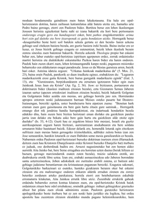 moduan hondamendia gainditzen zuen baten lekukotasuna. Eta hala ere opal-
heriotzearen dotrina, haren zailtasun katramilatua alde batera utzita ere, hamarka urte
Pedro baino geroago, etorri zen Pauloren bidez. Bortitza beraz zen lehen ikasleengan
Jesusen heriotza egiazkotzat hartu nahi ez izana bakarrik eta hori bere pertsonaren
ondorengo eragin gero eta handiagorari esker, bere pathos eraginkorrarekin: arima
hori ezin gal daiteke eta bere itxaropenak ez gaitu hondatzen utziko. Horregatik beraz
-desagerturiko beste herri soil batekin sekula gertatu ez den bezala- haren azkena
gehiago azal zitekeen hasiera bezala, are guztiz hasiera ireki bezala. Baina inolaz ere ez
luzaz, ez Jesus bizirik gehiago ezagutu ez zutenentzat, baizik lehen ikasleek bezain
zentzu sineslea zuen batentzat bakarrik. Horrela azkenik Theologia propio bat eskaini
behar zen, labur esateko opal-heriotzea izpirituen agerpenen ordez, zorrak ordaintzeko
martiri heriotza eta dialektikoki eskuraturiko Pazkoa haren bidez eta haren ondoren.
Paulok hain zuzen ekarri zuen, lehen kristauengandik kanpo noski, paganoen misiorako
beharrezko zen aldaketaren osagai paradoxala: Jesus ez da Mesias gurutzea arren, baizik
hari esker. Antzina idatzia zegoen: "Urkatua Jainkoak madarikatua da" (5. Mos. 21,
23), baina orain Paulok, parekorik ez duen iraulketa eginez, erabakitzen du: "Legearen
madarikaziotik erosi gaitu Kristok, bere burua guregatik madarikazio eginik" (Gal. 3,
13), eta: "Gurutzearen, berpizkundearen eta zeruetara igotzearen bidez egin zuen
Jainkoak Jesus Jaun eta Kristo" (Ap. Eg. 2, 36). Item: ez bizitzaren, portaeraren eta
doktrinaren bidez (ikasleei iruditzen zitzaien bezala), ezta Gizonaren Semea Jaberen
izaeran sartuz (apezen ortodoxiari iruditzen zitzaion bezala), baizik bakarrik Golgotan
eta Golgotaren bidez azaldu zen mesias, are gehiago horrela jaio zen. Horretarako
apropos zetorren noski judutasunaren barruan Moises osteko pasarte bat Deutero-
Isaiasengan, bereziki egokia, ustez buruhezurra bera aipatzen zuena: "Benetan hark
eraman zuen gure gaisotasuna eta bere gain hartu zituen gure saminak... Horregatik
emango diot nik jendetza handia harrapakintzat, eta indartsuak hondarkin bezala
edukiko ditu, hain zuzen bere bizitza heriotzari eman diolako eta gaizkileen pareko
jarria izan delako eta bekatu asko bere gain hartu eta gaizkileen alde otoitz egin
duelako" (Is. 53, 4-12). Guzti hau ez zegokion hitzez hitz mesiasi, Israeli eta guztiz
aurrikuspenean zegoen haren bizitzari, aurrerantzean atsekabearen eta bere soldata
urrunaren bidez hautatuari baizik. Edozer delarik ere, hemendik loturak egin zitezkeen
sufritzen zuen mesias baten geroagoko irizmoldeekin, adibidez zulora botea izan zen
Jose semearekin, harekin loturarik ez zuen Dabiden seme mesia garailearekin ez bezala.
Nabarmen ordea Pauloren opal-heriotzeari buruzko doktrinan isurtzen ziren (Harnackek
deitzen zuen hau Kristoren Ebanjelioaren ordez Kristori buruzko Ebanjelio bat) iturburu
ez juduak, oso desberdinak badira ere. Arrazoi nagusienetako bat zen hemen aldez
aurretik Aita Jainko bat, bere Seme errugabea era horretan uzten duena (berak hiltzen ez
bazuen, geroago marziondarrek esaten zuten bezala), traizio salaketa orotik, are
deabrukeria orotik libre uztea. Izan ere, erabaki asmaezinezkoa edo Jaberen borondate
santu azterrezinezkoa, Joben adiskideek ere zuritzeko erabili zutena, ez baitzen aski
gehiago judaismo berantiarrean eta kristautasun paganoan bereziki. Ezagutza sakonari,
Golgotarekiko barkazioari ez esateko, hasteko gizakiaren beraren oker bat eskaini
zitzaion eta era maltzurragoz ondoren etikaren aldetik errudun zirenen eta zorrez
beteriko zordunen arteko parekatzea; horrela etorri zen betebeharraren eskubide
erromatarra kitaketan, Aita Jainkoa errutik libre utziz. Zuzenbide errukirik gabeak
ordaindu beharreko zorren kontua kitatzen zuen, eta opal-heriotzeko Kristok haiek
ordaintzen zituen bere odol errubakoaz, oraindik gehiago: irabazi gehiegizkoz graziazko
altxor bat pilatu zuen elizak administra zezan. Pauloren gurutzeko heriotzaren
apologetikarako beste iturburu bat ez zen noski hain juridiko eta logikoa, bai ordea
apostolu hau zuzentzen zitzaion ekialdeko mundu pagano helenistikoarekiko, hain
 