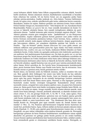 zuzen kultuaren aldetik Jainko baten hilketa ezagunarekiko mitoaren aldetik, bereziki
hurbil zetorkiona. Hemen eskaintzen zitzaion, betebeharraren zuzenbideak ez bezalako
beste oihartzun bat zuelarik, hil eta berriro bizten zen era paganoko jainko baten
arketipo antzina-antzinakoa. Izadiko jainkoak ere, Attis-Adonis, Tammuz babiloniarra
bezala, hil egiten ziren, ordezko satisfakziorik gabe inolaz, udaberrian berriro esnatzeko.
Bazeukaten, Jainkoa lur azpian, Hadesen geratuko zen antsiaren kontra, beren ordezko
Ostiral Santuko liturgia ere, bazeukaten beren "Attis-berpiztu-da" ere, bazeukaten beren
Berpizkundeko Pazkoa sui generis bat ere. Gaur oraindik durundatzen du honek Ver
sacrum ez bakarrik sekulartu batean, bere esanahi teologikoaren aldaketa eta guzti,
adierazten denean "izadiak konturatu gabe misterio kristauak ospatzen dituela". Attis-
Adonisi gaineratu zitzaion gero oraingoan inolaz "panbabiloniar" ez zen Dionysosen
misterioarekiko, neguko indarraren gainean horrela garaitzen zuen jainko txikitu eta
berriro bizitzara etorriarekiko parekatzea kultuan. Guzti horretan, beraz, aurkitzen da
aldez aurretik eraturik modu pagano mitikoan heriotze-berpizte, ukapen gogorrenezko
gau bete-argiaren oldartze, are eztandaren dialektika paulotar bat; bestela ez zen
etorriko, "argi eta biziaren" pareko Jesusen Kharisma bizi izana galdu zenean, era
mitikoan salbatzen zuen gurutzearekiko jaiera bat. Egiaz Jainko Aita batek onarturiko
opal-heriotze bat, conditio sine qua non bezala, Jainkoaren Bildots hilarekin zor baten
ordainketa bezala, Urteko Jainko eta egutegiko jainkoaren mito tradiziozko guztietan ez
zen aurkitzen: hori paulinismoaren berezitasuna zen. Eta hala eta guztiz ere, ez zen hau
berezitasun propio bat, baizik bazuen jatorri bat, erabilitako betebeharren zuzenbidea eta
tradiziozko Izadiaren eta Urteko Jainkoaren mitoa baino askoz lehenago kokatzen zena.
Opal-heriotzearen dotrinaren azken iturria ez bakarrik da bereziki odoltsua, baizik baita
ere bereziki arkaikoa: aspaldi baztertua izan zen gizaki opari antzina-antzinakotik dator,
azken batean Molok aurretikoa da. Eta horrela beraz kristautasunaren kontrakoenetik
dator; prezio horretan beraz finkatu zuen Paulok testu berria, hau da misioarena: Jesus
litzateke mesias ez gurutzea arren, baizik gurutzean amaitu zuelako.
Ikusten denez, era horretan zenik eta bildotsik otzanena, erabat ez otzankiro hila izan
zen. Bere gainetik idolo beldurgarri bat sinetsi izan balitz bezala eta hau odolezko
bataioaren bidez bakarrik baretuko balitz bezala. Garai eta bitarteko guzti basatietara
atzera egite hau guztiz harrigarria da eta oraindik harrigarriago Izenaren santutzetik
Jainkoaren irudi hain basati batera atzera egitea. Horretan ez dira lagungarri gertatzen
bazterturik zeuden lurreko oroitzapen kutsagarriak: Kanaandarren artean arrisku
nazionalik zenean, erregeak bere seme propioa opaltzen zuen, eta gauza bera feniziarren
artean ere. Baina guztiz beste mota bateko oroitzapena izango litzateke haien Molok, eta
Jesusek ez du inolaz ere aipatu. Areago oraindik, bizirik zirauten abereen opariak, zazpi
mende Jesus baino lehenago, Amosek, profetarik zaharrenak, ez ahazteko moduan eraso
zituen (Amos 5, 22), eta geroago Oseak (Os. 6, 6); Mt. 9, 13.ak, aipua eginez, Osea
aipatzen du. Eta giza opariei dagokienez: gaitzetsia izan zen Isaaken opariaz geroztik
-nahi bezain tartekatua izaki ere- giza opariek, izenaren santutzeagatik hain zuzen ere,
liturgiaren aldetik ez zuten kontzientzia onik. "Eta Abrahamek leku hura deitu zuen:
Jaunak ikusten du. Horregatik gaur egun oraindik esaten da: Jaunak ikusten duen
mendia" (1 Mos. 22, 14); Pauloren opal-heriotzearen Golgotak berriro baztertzen du
mendi hori, profetekin batera. Egiaz, Jefteren alabak eta beronen patuak erakusten duten
bezala (Epaileak 11, 30-40), giza opariek garai historikoetaraino irauten dute, ez ordea
liturgikoki, eta gure odolaz ordainduko zaion deabrua kitaturik geratuko da. Horregatik
harrigarriago gertatzen da beraz Pauloren betebeharraren zuzenbidearen ostean aspaldi
ahazturiko eta gutxienez ere gehiago jainko bezala goretsia ez zen zeruko kanibala,
Jesusen beraren opaltzea (probidentzia hain bazterrezinezkoaren bidez, nolabait esateko,
beste erremediorik geratu ez zitzaionean) satisfakzio bezala onartuz. Horregatik, ez
 