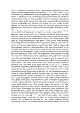 artetik, lo daudenetatik lehen-fruitu bezala… Adamengandiko guztiek heriotzea duten
bezala, Kristorengandiko guztiek bizitza izango dute" (1 Ko. 15, 19-22). Honek ez zien
lagundu ahitu eta atsekabetuei beren bizitzako miseriaren kontra eta batez ere Adam
zaharra ez bezala horren errua zutenen kontra. Hala ere hertsiezinezko bat mugiarazten
saiatzen zen, horretarako heriotzaren masail-hezurrak (heriotzea estraterritoriala zitzaien
neurrian) halaber desegokiak izaki. Gurutzeko herio-modu zorrotzagoari azken batean
loturik ez zegoen gisako anti-herio-mistikatik abiatuz, orduan lehen aldiz azaldu zen
antzinate berantiarreko fobia nihilistan bere eragina izan zuen Pauloren Kristok.
Horretan ere gizakiaren neurrikoaren tribunu bat, anti-utopia gogorrenaren kontra
mundu presente, guretzat hemen guztiz heteronomo zitzaigunean, - heriotzearen kontra.
33
Berriro Berpiztea, baita Zeruratzea ere; Itzulera desiozko misterio egiaztatu bezala
opal-heriotzea arren; Homousiak Jesus tribunua ez du inolaz bihurtzen inozo
Ontasunak bizirik zirauen oraindik eta ez zuen nahi ahaz zezaten. Baina guzti horren
ostean beti zegoen, eta ez bakarrik Mendiko Hitzaldian, erreinua hurbil zegoela. Horrela
azaldu ziren, etorri ez zen edo oraindik behintzat etorri ez zen erreinuaren ordez, joana
omen zen Jesus ikustezinezkoaren hiru azalpen. Lehen misterio lurtiar-lurgaindiar
bezala berpizteak balio zuen, bigarren bezala zeruratzeak, hirugarren bezala itzulerak.
Berpizte behin eta berriro aipatuak ez zuen laguntzen gurutzetik jeisteko, baina gu
guztion zain dagoen hilobitik ateratzeko lagundu behar zuen. Ondorioz, kanpotik edo
orohar gertatzen zen Izadiko Jainko baten igoera (hortik etorri baitzen Pazkoa) soil bat
ez bezala, baizik norberari zegokion bezala onartu zen hau. Jesus, izan ere, hainbeste
azpimarratzen den lo dauden eta esnatzen direnen arteko lehen bezala, ez zen Jainko
bat, guztiz gutariko bat baizik. Azken Afarian dagoeneko gure Athanasia propioaren
Farmakoa lehen aldiz eman nahi ziguna. Inolaz hala ere bigarren desiozko misterioak,
zerura igotzeak, Jesus gizakien gisako izatetik urruntzen du. Horrek urrundu egiten du
Kyrios eta Jainkoaren Seme desestali bat oso bortizkiro gizakien elkartetik, goitik
beherako altxatze nobletzaile moduko bat gertatuko balitz bezala; Jesus goi-Herakle bat
bezala goi-izar irudi batera aldatua izango balitz bezala. Horregatik ebanjelioek
garrantzia gutxi ematen diote zerura igotze honi; Mk. 16, 19, Lk. 21, 51 aipamen
laburrak dira, Berpiztearen mezuari dagokionez ez bezala. Apostoluen Eginak (1, 9-11)
azkenik ematen du zerura igotzearen berri, hodei baten gainean, etorrerako hego
zerutiarretan beraietan gertatu izan balitz bezala; era horretan amaitzen du tronura
igotzeak berrogei egunez gorputzaren aldetik hurbil uste zen berpizte baten elkartasuna
ikasleekin. Zerura igotzearen historiak, Heraklez aparte ere, Biblia barruan noski,
Eliseorengandik halaber apartatu eta urruntzen den Eliaren igoera gogorarazten du (2.
Errg. 2, 11), suzko gurdian eta suzko zaldiekin; baina honek ere eguzki dinastiaren
itxura dauka, Eguzki Jainko batek gurdiaz, eta orohar gora doazen heroeak lurraren
esferatik desagertzen direlarik. Zeruratzearen azalpena ez zetorkion gaizki Kristoren
ezkutatze orobat guztiz feudalari, gerora Doketismo deitu bezala azaldu zenari alegia:
dotrina honen arabera Kristok itxura hutsezko gorputz bat bakarrik eduki zuen,
gurutziltzatu aurretik utzi zuena; heriotzea maskara bezala bakarrik bizi izan zuen,
Kristo Pneuma orbanik gabea, zuriz jantzia, ordurako albora egina zen bitartean, goitik
behera begira egon ez bazen. Guzti hau gainera, esan bezala, ebanjelioetako pasarte
harrigarri bat oinarritzat hartuz, Jesus preso hartu zutenekoa alegia: "Gazte bat ondoren
zihoakion, soinean oihal bat besterik ez zuena. Heldu zioten, baina oihala utzi eta,
biluzirik, ihes egin zien" (Mk. 14, 51 h.). Gazte hauxe zatekeen, beraz, doketen
ulermoldearen arabera, Kristo bera, eta horrela ez zatekeen joango auzitegira eta
ondorioz ezta gurutzera eta heriotzera ere. Are gehiago azpimarra zitekeen
pneumatismo ez-gizatiar hau zerura igotzean eta gorputzean bizi izanaren ukapena, hau
 