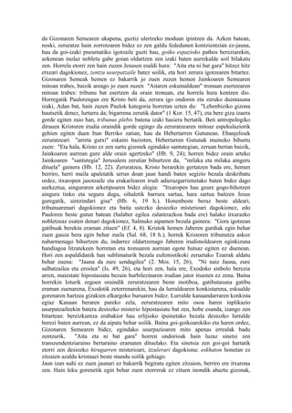 da Gizonaren Semearen ukapena, guztiz ulertzeko moduan ipintzen da. Azken batean,
noski, zeruratze hain zorrotzaren bidez ez zen galdu fededunen kontzientzian ez-jauna,
hau da goi-izaki pneumatiko igotzaile guzti hau, goiko espazioko pathos bereziarekin,
azkenean inolaz nobletu gabe goian oldartzen zen izaki baten aurrekalde soil bilakatu
zen. Horrela etorri zen hain zuzen Jesusen esaldi hura: "Aita eta ni bat gara" hitzez hitz
etxeari dagokionez, zentzu usurpatzaile batez soilik, eta hori zerura igotzearen bitartez.
Gizonaren Semeak hemen ez bakarrik jo zuen zuzen hemen Jainkoaren Semearen
mitoan trabes, baizik areago jo zuen zuzen "Aitaren eskuinaldean" tronuan esertzearen
mitoan trabes: tribunu bat esertzen da orain tronuan, eta horrela hura kentzen dio.
Horregatik Paulorengan ere Kristo beti da, zerura igo ondoren eta zeruko duintasuna
izaki, Adan bat, hain zuzen Paulok kategoria horretan uzten du: "Lehenbiziko gizona
hautsetik denez, lurtarra da; bigarrena zerutik dator" (1 Kor. 15, 47), eta bere giza izaera
gorde egiten zaio han, tribunus plebis batena izaki hasiera bertatik. Beti antropologiko
dirauen Kristoren irudia oraindik gorde egingo da zeruratzearen mitoaz espekulaziorik
gehien egiten duen Itun Berriko zatian, hau da Hebertarren Gutunean. Ebanjelioek
zeruratzeari "arreta gutxi" eskaini bazioten, Hebertarren Gutunak muineko bihurtu
zuen: "Eta hala, Kristo ez zen sartu gizonek egindako santutegian, zeruan bertan baizik,
Jainkoaren aurrean gure alde orain agertzeko" (Hb. 9, 24); horren bidez orain arteko
Jainkoaren "santutegia" Jerusalem zerutiar bihurtzen da, "milaka eta milaka aingeru
dituela" gainera (Hb. 12, 22). Zeruratzea, Kristo berarekin gertatzen bada ere, hemen
berriro, herri maila apaletatik urrun doan jaun handi baten segizio bezala deskribatu
ordez, itxaropen jasotzaile eta erakarlearen irudi adierazgarrienetako baten bidez dago
aurkeztua, ainguraren arketipoaren bidez alegia: "Itxaropen hau geure gogo-bihotzen
aingura tinko eta seguru dugu, oihaletik barrura sartua, hara sartua baitzen Jesus
guregatik, aintzindari gisa" (Hb. 6, 19 h.). Honenbeste beraz beste aldeari,
tribunuarenari dagokionez eta baita ustezko desiozko misterioari dagokionez, edo
Pauloren beste gutun batean (halaber egilea zalantzazkoa bada ere) halako itxurazko
nobletzeaz esaten denari dagokionez, Salmuko aipamen bezala gainera: "Gora igotzean
gatibuak berekin eraman zituen" (Ef. 4, 8). Kristok hemen Jaberen gurdiak egin behar
zuen gauza bera egin behar zuela (Sal. 68, 18 h.), horrek Kristoren tribunutza askoz
nabarmenago bihurtzen du, indarrez oldartzenago Jaberen irudimoldearen eginkizuna
handiagoa litzatekeen horretan eta tronuaren aurrean egote hutsaz egiten ez duenean.
Hori zen aspaldidanik han sublimaturik bezala eufemistikoki zeruetako Tzarrak aldatu
behar zuena: "Jauna da zure sendagilea" (2. Mos. 15, 26), "Ni naiz Jauna, zure
salbatzailea eta eroslea" (Is. 49, 26), eta hori zen, hala ere, Exodoko sinbolo berezia
arren, maiestate hipostasiatu bezain hurbilezinaren irudian jator itsasten ez zena. Baina
horrekin loturik zegoen oraindik zeruratzearen beste motiboa, gatibutasuna gatibu
eraman zuenarena, Exodotik zetorrenarekin, hau da lurraldearen konkistarena, eskualde
gorenaren hartzea gizakien elkargoko buruaren bidez. Lurralde kanaandarraren konkista
egiaz Kanaan beraren pareko zela, zeruratzearen mito osoa haren inplikazio
usurpatzaileekin batera desiozko misterio hipostasiatu bat zen, hobe esanda, izango zen
bitartean: bereizkuntza erabakior hau erlijioko ipuinetako bezala desiozko lurralde
berezi baten aurrean, ez da aipatu behar soilik. Baina goi-goikoarekiko eta haren ordez,
Gizonaren Semearen bidez, egindako usurpazioaren mito apenas errealak badu
zentzurik,     "Aita eta ni bat gara" horren ondorioak hain luzaz sinetsi zen
transzendentziaraino bertaraino eramaten dituelako. Eta sinetsia zen goi-goi hartatik
etorri zen desiozko hirugarren misterioari, itzulerari dagokiona: eskhaton honetan ez
zitzaien azaldu kristauei beste mundu soilik gehiago.
Jaun izan nahi ez zuen jaunari ez bakarrik begiratu egiten zitzaion, berriro ere itxarona
zen. Hain leku gorenetik egin behar zuen etorrerak ez zituen inondik ahaztu gizonak,
 