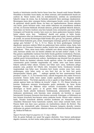 bestela ez baitzitzaien etorriko berriro beren Jesus hau. Jesusek noski hemen Mendiko
Hitzaldian ez bezalako itxura dauka, eta Joben zentzuan, odol mendekatzaile bezala ere
azaltzen da. Haren itzulera ahitu eta atsekabetuentzat, umiliatu eta saminduentzat
bakarrik izango da otzana, hau da hartarako paraturik baino paratuago daudenentzat.
Beraiengana jauna dator senargaia birjina zuhurrengana bezala; zorrotz ordea etorriko
da epelentzat, ahotik jaurtiki ditzan, eta batez ere zapaltzaileentzat. Hemen nahasten
zaio inolaz, guztiz berriaren ordez, orain arteko indarraren eta eramoldearen iraulketa
soil bat, era horretan behekoak altxatuak daitezen, goikoak apalduak bakarrik daitezen,
baina batez ere berriro itzultzen zena bere kutunek tronu zerutiarreko jaun baten Mikel
Goiangeru soil bezala har zezaten; hain zuzen ere, haren gudarosteen Jaunaren irudian,
hartaz oldartu arren, bera "eraldatzen" duenik ezer gertatu ez balitz bezala.
"Goiaingeruaren oihuz eta Jainkoaren turut hotsez aginte-deia eginik, Jauna bera jaitsiko
da zerutik, eta aurrena Kristorengan hilak biztuko dira; gero gu, bizi garenok, geldituok,
haiekin batean hodeietan gora, airean, Jaunarengana eramango gaituzte eta Jaunarengan
egongo gara betirako" (1 Tes. 4, 16 h.). Hauxe da beraz gizakiengana itzultzeari
dagokionez igoeraren ondoren Mikel eta gudarosteari hartu zaizkien tonua, baina, hala
ere, berriro ere Gizonaren Semearen modua, bestela hain zaratatsu moldaturik dagoen
itzulerakoan: "Hara, atean nauzu deika; norbaitek nere ahotsa entzun badeza eta atea
ireki, harenean sartuko naiz eta harekin afalduko dut eta hark nirekin" (Apok. 3, 20).
Hau gainera zapalduekiko maitasun bera balitz bezala gaizkileei itzulerakoan, Parusian,
auzi bezala agertzen zaiena eta askatuei salbazio bezala datorkiena. Jakob Böhmeren
argibide guztiz kristozentrikoaren arabera: Apokalipsian argi desestali bera da gaiztoei
haserre bezala eta hautatuei ezkontza bezala agertzen zaiena. Eta azkenik itzulerak
zeruratzearen guztiz kontrako mugimendua eta, orobat, asmo zuen haren emaitza
bakarra aurkeztu behar zukeen. Emaitza izan behar zuen: zerua, Jainkoaren jabego
propioko zena, gizakien hiri bihurtu dela: Jerusalem berria. Gorakoaren kontrako
mugimenduak izan behar zuen: Jerusalem berri honek, zerutiar zenez hain zuzen,
gizakiengana -jaitsi behar zuela; ez zeru berri hori eta lur berri hori guztiz
antropozentriko bihurtu gabe: "…andregai apaindu bat bere senarrarentzat bezala
prestatua" (Apok. 21, 2). Era horretan beraz, azkenik bereganatu ditu erabat Homousia
jesustarrak Aitaren irudia haren azpian zeuden eguzkiaren eta ilargiaren mundu
zaharrarekin batera: "Eta hiriak argitzeko ez du ez eguzki ez ilargi beharrik, Jainkoaren
aintzak argitzen baitu eta bildotsa du kriseilu" (Apok. 21, 23). Honen kriseilua era
horretan Jainkoaren aintzaren kriseiluarekin guztiz parekatuko da; beraz Kristo
honengan -Moises are Mahoma erlijio sortzaile ez-mesianiko bezala azaltzen
direnengan ez bezala guztiz- ez du garaitu behar Jainkoaren antzekotasunak,
Homousiak, baizik azkenik Jainkoaren berdintasunak, azkenerainoko Homousiak.
Jainkoaren antzekotasun soila baieztatu zuten ariotarrek, eta horrekin ez zegoen
baieztatzetik Gizonaren Semearen bere-beraren sarrerarik Aitarengan, ez bildotsaren eta
bere hiriaren kriseilurik bere-beraren aintza jainkotiar bezala. Horren ordez ortodoxia
batek, Nizeako kontzilioak doktrina ariotarra kondenatu eta Atanasioren dotrina
Aitarekiko Homousiari buruz kanonizatu zuelarik, inoiz erlijio sortzaile batek, inoiz
Parusia batek izan duen topos goienena eta iraultzaileena eskaini dio Kristori. Hau
altxatzen da, erremediorik gabe, Gizonaren Semearen kategoria desiozko misterio
mitikoetan eta gainera mistikoetan oldartzen denean, eta Kristoren bultzada biziarazten
du, Jainkoa hil bada ere.
34
Sugeari buruzko bigarren gogartea (cf. 21. kap.): Ofitak
Iritsi da garaia bultzada oso ausart bat gogora ekartzeko. Gure buruen aurkezpenari
dagokio zuzenean, eta hori inolaz ordea jazkera oso berezian, sugearen jazkeran alegia.
 