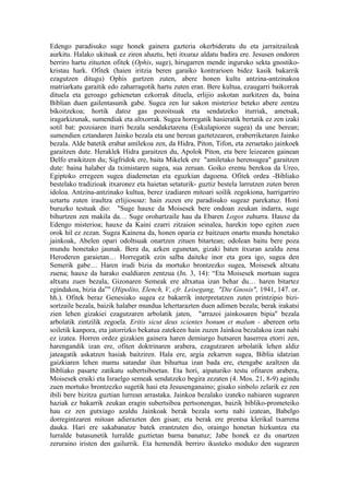 Edengo paradisuko suge honek gainera gazteria okerbideratu du eta jarraitzaileak
aurkitu. Halako ukituak ez ziren ahaztu, beti itxuraz aldatu badira ere. Jesusen ondoren
berriro hartu zituzten ofitek (Ophis, suge), hirugarren mende inguruko sekta gnostiko-
kristau hark. Ofitek (haien iritzia beren garaiko kontrarioen bidez kasik bakarrik
ezagutzen ditugu) Ophis gurtzen zuten, abere honen kultu antzina-antzinakoa
matriarkatu garaitik edo zaharragotik hartu zuten eran. Bere kultua, ezaugarri baikorrak
dituela eta geroago gehienetan ezkorrak dituela, erlijio askotan aurkitzen da, baina
Biblian duen gailentasunik gabe. Sugea zen lur sakon misterioz beteko abere zentzu
bikoitzekoa; hortik datoz gas pozoitsuak eta sendatzeko iturriak, ametsak,
iragarkizunak, sumendiak eta altxorrak. Sugea horregatik hasieratik bertatik ez zen izaki
sotil bat: pozoiaren iturri bezala sendaketarena (Eskulapioren sugea) da une berean;
sumendien eztandaren Jainko bezala eta une berean gaztetzearen, eraberriketaren Jainko
bezala. Alde batetik erabat amilekoa zen, da Hidra, Piton, Tifon, eta zeruetako jainkoek
garaitzen dute. Heraklek Hidra garaitzen du, Apolok Piton, eta bere leizearen gainean
Delfo eraikitzen du; Sigfridok ere, baita Mikelek ere "amiletako herensugea" garaitzen
dute: baina halaber da tximistaren sugea, sua zeruan. Goiko eremu berekoa da Ureo,
Egiptoko erregeen sugea diademetan eta eguzkian dagoena. Ofitek ordea -Bibliako
bestelako tradizioak itxaronez eta haietan setaturik- guztiz bestela larrutzen zuten beren
idoloa. Antzina-antzinako kultua, berez izadiaren mitoari soilik zegokiona, harrigarriro
uztartu zuten iraultza erlijiosoaz: hain zuzen ere paradisuko sugeaz parekatuz. Honi
buruzko testuak dio: "Suge hauxe da Moisesek bere ondoan zeukan indarra, suge
bihurtzen zen makila da… Suge orohartzaile hau da Ebaren Logos zuhurra. Hauxe da
Edengo misterioa; hauxe da Kaini ezarri zitzaion seinalea, harekin topo egiten zuen
orok hil ez zezan. Sugea Kainena da, honen oparia ez baitzuen onartu mundu honetako
jainkoak, Abelen opari odoltsuak onartzen zituen bitartean; odolean baitu bere poza
mundu honetako jaunak. Bera da, azken egunetan, gizaki baten itxuran azaldu zena
Heroderen garaietan… Horregatik ezin salba daiteke inor eta gora igo, sugea den
Semerik gabe… Haren irudi bizia da mortuko brontzezko sugea, Moisesek altxatu
zuena; hauxe da harako esaldiaren zentzua (Jn. 3, 14): “Eta Moisesek mortuan sugea
altxatu zuen bezala, Gizonaren Semeak ere altxatua izan behar du… haren bitartez
egindakoa, bizia da”" (Hipolito, Elench, V, cfr. Leisegang, "Die Gnosis", 1941, 147. or.
hh.). Ofitek beraz Genesiako sugea ez bakarrik interpretatzen zuten printzipio bizi-
sortzaile bezala, baizik halaber mundua lehertarazten duen adimen bezala; berak irakatsi
zien lehen gizakiei ezagutzaren arbolatik jaten, "arrazoi jainkosaren bipia" bezala
arbolatik zintzilik zegoela. Eritis sicut deus scientes bonum et malum - abereen ortu
soiletik kanpora, eta jatorrizko bekatua zatekeen hain zuzen Jainkoa bezalakoa izan nahi
ez izatea. Horren ordez gizakien gainera haren demiurgo hutsaren haserrea etorri zen,
harengandik izan ere, ofiten doktrinaren arabera, ezagutzaren arbolatik lehen aldiz
jateagatik askatzen hasiak baitziren. Hala ere, argia zekarren sugea, Biblia idatzian
gaizkiaren lehen mamu satandar ilun bihurtua izan bada ere, etengabe azaltzen da
Bibliako pasarte zatikatu subertsiboetan. Eta hori, aipaturiko testu ofitaren arabera,
Moisesek eraiki eta Israelgo semeak sendatzeko begira zezaten (4. Mos. 21, 8-9) agindu
zuen mortuko brontzezko sugetik hasi eta Jesusenganaino; gisako sinbolo zelarik ez zen
ibili bere bizitza guztian lurrean arrastaka. Jainkoa bezalako izateko nahiaren sugearen
haziak ez bakarrik zeukan eragin subertsiboa pertsonengan, baizik bibliko-prometeiko
hau ez zen gutxiago azaldu Jainkoak berak bezala sortu nahi izatean, Babelgo
dorregintzaren mitoan adierazten den gisan; eta berak ere prentsa klerikal txarrena
dauka. Hari ere sakabanatze batek erantzuten dio, oraingo honetan hizkuntza eta
lurralde batasunetik lurralde guztietan barna banatuz; Jabe honek ez du onartzen
zeruraino iristen den gailurrik. Eta hemendik berriro ikusteko moduko den sugearen
 