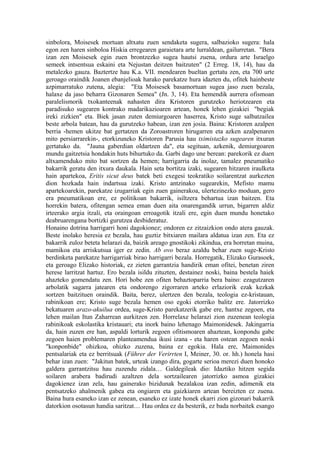 sinbolora, Moisesek mortuan altxatu zuen sendaketa sugera, salbazioko sugera: hala
egon zen haren sinboloa Hiskia erregearen garaietara arte lurraldean, gailurretan. "Bera
izan zen Moisesek egin zuen brontzezko sugea hautsi zuena, ordura arte Israelgo
semeek intsentsua eskaini eta Nejustan deitzen baitzuten" (2 Erreg. 18, 14), hau da
metalezko gauza. Baztertze hau K.a. VII. mendearen bueltan gertatu zen, eta 700 urte
geroago oraindik Joanen ebanjelioak harako parekatze hura idazten du, ofitek hainbeste
azpimarratuko zutena, alegia: "Eta Moisesek basamortuan sugea jaso zuen bezala,
halaxe da jaso beharra Gizonaren Semea" (Jn. 3, 14). Eta hemendik aurrera ofismoan
paralelismorik txokanteenak nahasten dira Kristoren gurutzeko heriotzearen eta
paradisuko sugearen kontrako madarikazioaren artean, honek lehen gizakiei "begiak
ireki zizkien" eta. Biek jasan zuten demiurgoaren haserrea, Kristo suge salbatzailea
beste arbola batean, hau da gurutzeko habean, izan zen josia. Baina: Kristoren azalpen
berria -hemen ukitze bat gertatzen da Zoroastroren hirugarren eta azken azalpenaren
mito persiarrarekin-, etorkizuneko Kristoren Parusia hau tximistazko sugearen itxuran
gertatuko da. "Jauna gaberdian oldartzen da", eta segituan, azkenik, demiurgoaren
mundu gaitzetsia hondakin huts bihurtuko da. Garbi dago une berean: parekorik ez duen
altxamenduko mito bat sortzen da hemen; harrigarria da inolaz, tamalez pneumatiko
bakarrik geratu den itxura daukala. Hain seta bortitza izaki, sugearen hitzaren iraulketa
hain apartekoa, Eritis sicut deus batek beti exegesi teokratiko soilarentzat aurkezten
dion hozkada hain indartsua izaki. Kristo antzinako sugearekin, Mefisto mamu
apartekoarekin, parekatze izugarriak egin zuen gainerakoa, ulertezinezko moduan, gero
era pneumatikoan ere, ez politikoan bakarrik, isiltzera behartua izan baitzen. Eta
horrekin batera, ofitengan semea eman duen aita onarengandik urrun, bigarren aldiz
irteerako argia itzali, eta oraingoan erroagotik itzali ere, egin duen mundu honetako
deabruarengana bortizki gurutzea desbideratuz.
Honaino dotrina harrigarri honi dagokionez; ondoren ez zitzaizkion ondo atera gauzak.
Beste inolako heresia ez bezala, hau guztiz bitxiaren mailara aldatua izan zen. Eta ez
bakarrik zuloz beteta helarazi da, baizik areago gnostikoki zikindua, era horretan muina,
mamikoa eta arriskutsua iger ez zedin. Ab ovo beraz azaldu behar zuen suge-Kristo
berdinketa parekatze harrigarriak birao harrigarri bezala. Horregatik, Elizako Gurasoek,
eta geroago Elizako historiak, ez zieten garrantzia handirik eman ofitei, benetan ziren
herese larritzat hartuz. Ero bezala isildu zituzten, destainez noski, baina bestela haiek
ahazteko gomendatu zen. Hori hobe zen ofiten behaztoparria bera baino: ezagutzaren
arbolatik sagarra jatearen eta ondorengo zigorraren arteko erlaziorik ezak kezkak
sortzen baitzituen oraindik. Baita, berez, ulertzen den bezala, teologia ez-kristauan,
rabinikoan ere; Kristo suge bezala hemen oso egoki etorriko balitz ere. Jatorrizko
bekatuaren arazo-akuilua ordea, suge-Kristo parekatzerik gabe ere, hantxe zegoen, eta
lehen mailan Itun Zaharrean aurkitzen zen. Horrelaxe helarazi zion zuzenean teologia
rabinikoak eskolastika kristauari; eta inork baino lehenago Maimonidesek. Jakingarria
da, hain zuzen ere han, aspaldi lorturik zegoen ofitismoaren ahaztean, konpondu gabe
zegoen haien problemaren planteamendua ikusi izana - eta haren ostean zegoen noski
"konponbide" ohizkoa, ohizko zuzena, baina ez egokia. Hala ere, Maimonides
pentsalariak eta ez berritsuak (Führer der Verirrten I, Meiner, 30. or. hh.) honela hasi
behar izan zuen: "Jakitun batek, urteak izango dira, gogarte serioa merezi duen honoko
galdera garrantzitsu hau zuzendu zidala… Galdegileak dio: Idaztiko hitzen segida
soilaren arabera badirudi azaltzen dela sortzailearen jatorrizko asmoa gizakiei
dagokienez izan zela, hau gainerako bizidunak bezalakoa izan zedin, adimenik eta
pentsatzeko ahalmenik gabea eta ongiaren eta gaizkiaren artean bereizten ez zuena.
Baina hura esaneko izan ez zenean, esaneko ez izate honek ekarri zion gizonari bakarrik
datorkion osotasun handia saritzat… Hau ordea ez da besterik, ez bada norbaitek esango
 