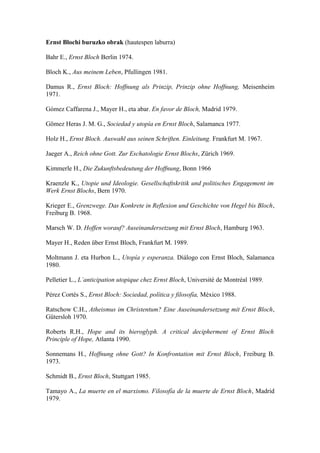 Ernst Blochi buruzko obrak (hautespen laburra)

Bahr E., Ernst Bloch Berlin 1974.

Bloch K., Aus meinem Leben, Pfullingen 1981.

Damus R., Ernst Bloch: Hoffnung als Prinzip, Prinzip ohne Hoffnung, Meisenheim
1971.

Gómez Caffarena J., Mayer H., eta abar. En favor de Bloch, Madrid 1979.

Gömez Heras J. M. G., Sociedad y utopía en Ernst Bloch, Salamanca 1977.

Holz H., Ernst Bloch. Auswahl aus seinen Schriften. Einleitung. Frankfurt M. 1967.

Jaeger A., Reich ohne Gott. Zur Eschatologie Ernst Blochs, Zürich 1969.

Kimmerle H., Die Zukunftsbedeutung der Hoffnung, Bonn 1966

Kraenzle K., Utopie und Ideologie. Gesellschaftskritik und politisches Engagement im
Werk Ernst Blochs, Bern 1970.

Krieger E., Grenzwege. Das Konkrete in Reflexion und Geschichte von Hegel bis Bloch,
Freiburg B. 1968.

Marsch W. D. Hoffen worauf? Auseinandersetzung mit Ernst Bloch, Hamburg 1963.

Mayer H., Reden über Ernst Bloch, Frankfurt M. 1989.

Moltmann J. eta Hurbon L., Utopía y esperanza. Diálogo con Ernst Bloch, Salamanca
1980.

Pelletier L., L´anticipation utopique chez Ernst Bloch, Université de Montréal 1989.

Pérez Cortés S., Ernst Bloch: Sociedad, política y filosofía, México 1988.

Ratschow C.H., Atheismus im Christentum? Eine Auseinandersetzung mit Ernst Bloch,
Gütersloh 1970.

Roberts R.H., Hope and its hieroglyph. A critical decipherment of Ernst Bloch
Principle of Hope, Atlanta 1990.

Sonnemans H., Hoffnung ohne Gott? In Konfrontation mit Ernst Bloch, Freiburg B.
1973.

Schmidt B., Ernst Bloch, Stuttgart 1985.

Tamayo A., La muerte en el marxismo. Filosofía de la muerte de Ernst Bloch, Madrid
1979.
 