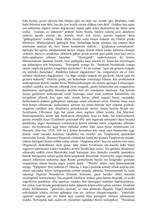 balu bezala, gizon edozein bat, bekatu egin eta oker oso larriak egin dituelako, izaki
hobe bihurtua izan dela, hau da, izar bezala zerura aldatua izan dela". Galdera hau egiaz
oso nabarmen zigorra sariari dagokionez aipatu gabe uzten duenetakoa da, baina saria
inolaz "esaneko ez izatearen" arabera fruitu bezala, bestela erdietsi ezin daitekeen
ondorio bezala zertzen du; horrela etorri zen beraz, aurrera segitzen duen
"galdegilearen" arabera, Jabek abere bezala sortu zituen Adanen eta Ebaren gizaki
bihurtzea. Maimonidesek galdegile honi (beharbada berak asmatua da) ematen dion
erantzuna saiatzen da, bere burua komentzitu nahirik, "gizakiaren sortzailearen"
apologia bat egiten, abiapuntutzat hartuz, alegia, honek Adani inolaz adimena emango
ziokeela, baina ez sentikorra, afekturik gabea, gizon eroriak gero galdu zuen hura eta ez
balio-epailearen adimen lausotua:            "Horregatik" ondorioztatzen du hemen
Maimonidesek (benetan loturik, bere galdegilea hain azkarra ez, baina bai zorrotzagoa
eta zehatzagoa den bitartean), "horregatik esango da: “Jainkoak bezalakoak izango
zarete, ongia eta gaizkia ezagutuko duzuelako”. Ez da esango: “egia eta gezurra ezagutu
eta ulertuko duzuelako”. Baldintza bakoari dagokionez" (sc. ezagutzaren eta ez iritzi
soilaren objektuari dagokionez) "ez dago inolako ongirik eta gaizkirik, baizik egia eta
gezurra bakarrik". Horrela gorde, are beharbada zorrotzago bihurtu den problemaren
aurkezpenean bizirik zeuden beraz Maimonidesengan eta antzera geroago Tomasengan,
nolabait esateko, era berean ofitenak ziren osagaiak, guztiz beharrezko zen ezagutzaren
debekuaren apologetika baterako akuilua beti ere izendatzen baitzuten. Eta horrela
inolaz galderaren aurkezpenak noski luzaroago iraun zuen erantzun katramilatu eta
korapiloari alferrik ihes egin nahi zionak baino, ofitek sugeari buruz emandako
definizioaren arabera galdegileari egokiago eman zekiokeen arren. Horrela iraun zuen
bere hartan ofitismoak, tradizioaren aurrean eta haren barruan hain isilpean gordeak,
seigarren mendera arte, dirudienez pertsekuzioak merezi zituen heresia bezala ere:
Justinianok 530.enean lege bat eman zuen argitara ofiten kontra. Eta Marzion,
demiurgoarekiko arrotz den Jainkoaren ebanjelista bera ez bada, bai marziondarrek
gerora oraindik luzaz (Teodoreto gotzainak 450. urte inguruan adierazten duen bezala)
paradisuko sugea munduaren sortzailearen kontra ohoratu zuten, ezagutzako arbolako
zenez, eta brontzezko suge baten sinboloa erabili bide zuten beren misterioetan (cf.
Harnack, Marcion, 1924, 169. or.). Ertaro berandura arte iraun zuen brontzezko suge
honek, orain mezako kalizean, ekialdeko eta mistiko zen Tenplarioen apainketan
ornamentu bezala. Hammer-Purgstall orientalista handi eta gainera Tenplarioen etsaiak,
ordena harrigarri honen erlikia sailen artean "diagrama ofita" hau ere aurkitu uste zuen,
Origenesek deskribatzen duen gisan: Jabe minus Exodoaren eta mundu hobe baten
sugearen izpirituaren arteko munduko arrasto bezala hain zuzen. Are gainera, dirudienez
sektarioki erabili ziren Barrokoko irudi batzuetan ikus daitezke oraindik apainduria
batzuk harrigarriro zehatz gorde diren uztarketak dituztenak: brontzezko sugea tenpluko
ataurre zaharrean aurkeztua dago Kristo gurutziltzatu bezala eta Golgotako gurutzea
ezagutzaren arbola bezala sugea josirik duela. "Merlin" idatzi zuen Immermannek
areago "Epigonen" bere nobelan (9. liburua, 2. kap.) oraindik seinale ofitak aurkitu uste
zituen antzinako hilerri turingiarretan (ontzat emanik, edonola, Immermannek ez zuela
sakonegi begiratu Neanderren Elizaren historian, garai hartako ofitei buruzko
oroitzapenik bortitzenean). Eta eraginik handiena zeukan garai hartan Hegelek, ez noski
suge-Kristo parekatze ofita onartzen zuelako, hori barregarri irudituko baitzitzaiokeen,
bai ordea, esan bezala, paradisuaren balio aldaketa kripto-ofita egiten zuelako. Gizakien
arteko berdintasuna "jatorrizko egoeran" ez zuen planteatu Hegelek, Hegel oraindik
erdi-feudala zelako, arrazoi gehiagoz ezta ere -arrazoi ulergarriengatik- "jatorrizko
egoeran" ospatua zen eta Adam egin zuenari hain gustagarri zitzaion adimenaren
loaldia. Horregatik hain zuzen ere iruzurtiari egindako diosal lurrazpikoa: "Paradisua
 